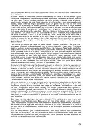 com defeitos nos órgãos gênito-urinários, ou doenças crônicas nos mesmos órgãos, incapacidade de
procriação, etc.
Subimos a encosta de uma cratera e, mesmo antes de atingir sua borda, eu já ouvia gemidos e gritos
lancinantes. Entre os gritos, distinguia gargalhadas e impropérios, xingamentos e horríveis palavras
de baixo calão. Criaturas humanas pendentes de cordas atadas a grotescas forcas, a balouçar,
lugubremente, ao sabor da brisa. Suas fisionomias eram horrendas - olhos desmesuradamente
abertos, rostos contraídos, línguas penduradas quase um palmo fora da boca. Vi, num horror
crescente, um grupo de figuras também grotescas, cabeludas, rotas e imundas, a dançar ao redor
dos enforcados, e vez por outra dar puxões nas cordas que os prendiam, fazendo-os oscilarem quais
enormes pêndulos. E gargalhavam gesticulando com os punhos cerrados em direção aos
enforcados, soltando tremendos palavrões. - O homem não tem o direito de atentar contra a própria
vida. Se o faz, é por pensar livrar-se das responsabilidades que os avassalam, imaginando encontrar
na morte o descanso, a fuga. E o que conseguem, afinal? Nada mais, nada menos que o
prolongamento da agonia que sentiram ao por termo à vida. Agonia esta, que pode estender por
séculos e séculos. Os que os rodeiam, são inimigos espirituais. Foram adversários em algumas
encarnações e, agora, vingam-se como querem, aumentando, conseqüentemente, o sofrimento
desses infelizes.
Uma cidade, ali estavam as casas, os hotéis, cabarés, cinemas, prostíbulos. - Em suas ruas,
automóveis trafegavam em louca disparada, sem no entanto suas rodas tocarem o solo. Grupos nas
esquinas cantavam ao som de um violão, gargalhando, de vez em quando. Às portas dos prostíbulos,
onde a música ecoava, nos mais diversos ritmos, ajuntamentos formavam-se. Risadas. Barulhos de
vidros quebrados, cheiro acre de álcool. Num prostíbulo, no salão apinhado de gente, estacamos
junto a uma mesa. Duas mulheres e dois homens estavam bebendo, rindo elas sob as carícias dos
seus companheiros, em suas partes mais íntimas. Sobrepondo o plano encarnado a este: Uma
mesa, dois homens e duas mulheres. Coladas a eles, em pé, mas curvados sobre seus corpos,
aquelas mesmas entidades. - Os sentados, são encarnados. Estão inteiramente dominados por
estes, que são seus obsessores. São usados como cobaias, fazem tudo quanto estas mentes
desencarnadas os obrigam. Assim, transmitem os prazeres para eles.
Em outra região do Umbral, casinhas toscas amontoavam-se sobre uma montanha, separadas por
estreitíssimas veredas, a exemplo das favelas do Rio de Janeiro, só que essas eram de barro batido,
inclusive os telhados. No alto da elevação, passamos a distinguir uma enorme construção toda de
pedra, assemelhando-se a um castelo dos tempos medievais. Pairava, acima dela, enorme nuvem
parda a revolver-se, sem, entretanto, deixar a posição. Partindo do sinistro prédio, gritos horrendos,
como se alguém estivesse sendo torturado. Profundo fosso o circundava, na entrada, porém, a ponte
levadiça estava baixada. Montando guarda, dois homens de má catadura mantinham-se vigilantes.
Eram horrendos - bastante altos, barrigudos, cabelos pastosos e desgrenhados, vestiam, apenas,
calças grosseiras ligadas à pele, imundíssimas.
Lá dentro, ressoavam os pavorosos clamores, agora, intercalados por gargalhadas estridentes. Todo
o ar parecia impregnado de substância asfixiante. Atrás de uma pesada porta, um quarto de enormes
proporções, no centro do qual uma cama estilo antigo, alta, acortinada, servia de palco a uma cena
de amor - uma rapariga despida, servia de pasto a um homem (animal seria o termo apropriado),
horrível, grandalhão, cabeludo como um símio. Era um espetáculo selvagem, cruento. Enquanto a
possuía, esbofeteava-lhe o rosto, parando, quando em vez, para retirar uma vareta de ferro de ponta
incandescente de um fogareiro situado ao lado da cama e, com ela, queimar-lhe os mamilos. Quando
isso ocorria, a jovem deixava escapar os gritos que se escutavam. O monstro gargalhava ante os
seus estertores.
Esta moça era dada a participar das maiores bacanais. Vivia exclusivamente para o sexo, tudo
fazendo para render culto ao prazer. Desencarnou em meio a tais práticas e veio ter ao umbral.
Como era reincidente, veio procurando desfrutar de novas modalidades de satisfações, encontrando-
as, embora não como esperasse, pois que caiu nas mãos de um sádico. Pensava ela já ter passado
por tudo quanto se relacionasse com o sexo. Agora, vê que se enganou e sofre as conseqüências
deste engano.
Mais um relato doloroso: Após o violento desencarne, senti, então, como se fosse violentamente
atirado em um escuro poço. Caia, rodopiando sempre, sem nunca chegar ao fundo. Tentei gritar, mas
não conseguia articular nenhum som. Mãos invisíveis, frias e pegajosas tentavam agarrar-me ao
longo da minha descida em meio a total escuridão.
166
 