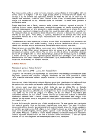 Aos meus ouvidos, gritos e uivos horrendos, soavam, acompanhados de imprecações, além do
contato viscoso a multiplicar-se em meu corpo. Dedos gelados e aderentes tentavam apertar meu
pescoço, e eu me encolhia todo, apavorado, transido de medo. Ao cabo de um tempo que me
pareceu uma eternidade, a descida parou, abrupta e senti o solo, se assim posso denominar o
lodaçal que encobria-me os pés, atingindo quase os tornozelos. Era lama, lama gosmenta e
terrivelmente fétida.
Braços estendidos para a frente, pensando evitar possível obstáculo, comecei a caminhar. O
chapinhar de meus passos naquela massa nauseante provocavam um barulho ensurdecedor e no
meio dele destacava-se um grito alucinante a cada passada elevando-se do charco. Em certos
trechos, mãos seguravam-me as pernas, levando-me a sacudi-las, apavorado, para, em seguida, ver-
me preso por outras, até que dezenas delas detiveram-me, tornando-se baldos meus esforços para
livrar-me de tais garras. Perdi, então, o equilíbrio, mergulhando no lamaçal. Que mau cheiro
insuportável! Vomitei, tal o meu enjôo. Recrudesceram mais intensamente os uivos e gritos
aterrorizantes.
Completamente aloucado, levantei-me e comecei a correr. Corri, afundando-me mais e mais naquela
lama podre. Depois de muito tempo, cansado, comecei a chorar. Sentei-me no pântano e com a
cabeça entre as mãos, solucei, amargamente. Gargalhadas estouravam por toda parte...
Ali permanecem em escuridão. Não se vêem um ao outro, chafurdados na lama grosseira e podre
que atapeta o chão. Gritam correm alucinados, como se apenas a um dia ou poucas horas ali
estivessem, em vez de séculos inteiros. Vez por outra, um deles é retirado e submetido a torturas,
ocasião em que brigam entre si a fim de disputar o lugar, pois que tem ânsia de ar puro, de claridade.
E, mesmo sabendo que vão sofrer ingentes suplícios, disputam esse "privilégio". Ficam aí até que se
arrependam de suas faltas, e roguem uma oportunidade, a qual, imediatamente, lhe é dada, Deus a
todos ouve, o que atesta a sua suprema bondade.
O Reduto Romano
Adaptado de "Zana no Reduto Romano"
de Luiz Carlos Carneiro, LAKE - Livraria Allan Kardec Editora
Galopamos em velocidade, por algum tempo, até alcançarmos uma estrada pavimentada com pedra
irregulares. Devemos estar chegando - imaginei. Realmente, em uma curva, vislumbrei a cidade.
Deus! Ali estava uma cidade romana. Templos, estádios e, na periferia construções menores. Tudo
branco.
Adentramos a cidade. O trânsito era intenso. Homens e mulheres trajando-se como na Roma Antiga.
Mercadores com seus cestos, ou tabuados repletos de frutas, hortaliças, peixes e, por aí assim.
Em primeiro lugar, devo dizer que o chefe desta clã, que se intitula filho de Calígula,
proporcionalmente lembra o imperador da Roma Antiga. Ele copia em tudo os desmandos daquele.
Além da orgia desenfreada, alimenta uma mente perversa. É por demais inteligente. Efetivamente,
viveu, certa vez, na época de Calígula. Foi mesmo, um de seus oficiais e responsável pelo
cumprimento irrestrito de suas ordens. Ordens terríveis que conduziram criaturas a sofrimentos
superlativos, ceifando vidas a tantos. Quando desencarnou, praticamente sem amigos, quiçá
parentes que lhe dessem a mão, e arraigado à vida carnal, juntou companheiros do tempo na carne e
fundou esta colônia.
A mente do homem não sucumbe com o físico que ele animou. Ela gera energia que, manipulada
pelo poder da vontade, cria a seu bel-prazer, materializando o que queira. Tudo aqui é oriundo do
pensamento coletivo daqueles que verdadeiramente viveram naquele tempo. As mentes agregaram-
se, criando o que se presencia. Sob a égide do mais inteligente, aquele que se arvora líder. A mesma
coisa, ocorre quando um pirata, em seu galeão, seja nos séculos terrenos, XIV a XVII, perece em
uma batalha. Arraigado à vivência ao veleiro, mesmo tendo seu veículo carnal sepultado no oceano,
continua tripulante daquele barco. Ele cria a chamada "forma-pensamento". É isso que alguns
videntes, vez por outra, registram em noites tempestuosas ou não, navegando.
167
 