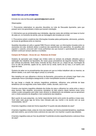 QUESTÕES DA LISTA APOMETRIAQUESTÕES DA LISTA APOMETRIA
Extraído da Lista de Discussão apometria@actech.com.br
Observações:
1. Procuramos sistematizar os assuntos discutidos na Lista de Discussão Apometria, para que
possam servir de aprendizado a todos que buscam orientação.
2. Informamos que as ponderações aqui retratadas, algumas vezes são emitidas com base no humor
de cada um, no momento da escrita, pois as mensagens são trocadas por e-mail.
3. Procuramos extrair a essência das informações trocadas pelos participantes, eliminando, portanto,
as trocas de gentilezas entre os mesmos
Questões discutidas em julho e agosto/1998 Procuro retratar aqui, as informações trocadas entre os
assinantes da Lista, tentando deixar a essência das experiências dos apometras. As questões não
esgotam o assunto, procuram abrir novas perfectivas aos que buscam o aprendizado.As questões
também continuam sempre abertas a novidades
Campos de Proteção – Arcos de Luz - Redomas de Cristal
Gostaria de aproveitar para indagar aos irmãos sobre os campos de proteção utilizados para a
realização dos trabalhos de Apometria. No nosso grupo procedemos da seguinte maneira: Reforço
dos vértices da pirâmide, Vento Solar, Cinturão de Aço, Arcos de Luz, chapa de aço, Iluminação da
Cruz no alto da pirâmide, cajado de luz, banho de luz verde, banho de luz rosa, e um banho com
água de rosas.
Gostaria de saber se os procedimentos dos grupos em que os irmãos trabalham são os mesmos, se
diferem destes, e se usam mais algum campo ou comando.
Nos trabalhos em que utilizamos a técnica da Apometria, procuramos em primeiro lugar fazer uma
preparação física e psicológica assegurando a maior tranqüilidade durante os trabalhos.
No que tange a criação de campos magnéticos protetores, utilizamos uma pirâmide de base
tetraédrica com as seguintes cores nesta ordem, violeta, dourado, azul e rosa.
Criamos uma barreira magnética afastada dos limites da casa e utilizamos luz verde entre a casa e
essa barreira. Não obstante, procuramos mentalizar do lado externo dessa barreira cores como
violeta e prata conjugados para obter maior eficácia no afastamento de entidades que se aproximam
com o intuito exclusivo de atrapalhar o bom andamento dos trabalhos.
Bem quanto às suas perguntas, vou tentar responde-las tendo como ponto de partida a nossa casa.
Você sabe cada grupo age da forma mais indicada pelo seu mentor e de acordo com as suas
necessidades, não é?
A barreira magnética criada tem forma especifica? O quanto ela esta afastada da casa?
A barreira magnética criada, antes do inicio dos trabalhos, tem forma piramidal tetraédrica, espelhada
pelo lado externo, que envolve toda a estrutura da casa sem nos importar o quanto seja afastada.
A barreira magnética esta por fora da pirâmide? A pirâmide envolve especificamente a estrutura física
da casa?
168
 
