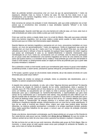 Alem da pirâmide também procuramos criar um muro de aço de aproximadamente 1 metro de
espessura, afastado mais ou menos 5 metros da casa. Do lado de fora deste muro é que
mentalizamos uma barreira magnética. Entre o muro e a casa mentalizamos também luz verde
envolvendo toda aquela área.
Esta conversa de campos de proteção é muito interessante, pelo que andei analisando nos e-mail,
parece que aí envolvemos dois conceitos e duas atividades bastante "difíceis" e de muita
responsabilidade:
1- Materialização. Quando você fala que cria uma barreira em volta da casa, um muro, este muro é
está simbolizado por estas cores violeta e prata que você mencionou?
Creio que você leu sobre a criação deste muro no e-mail do Alberto. Mas pelo que posso entender
seria uma barreira magnética, com as cores violeta e prata sendo usadas no lado externo desta
barreira para que os irmãos mal intencionados sejam afastados.
Quando falamos em barreira magnética e pensamos em um muro, procuramos mentalizar um muro
mesmo, um muro de aproximadamente 1 metro de espessura. Vocês já imaginaram que poder de
retenção tem um muro de aço de 1 metro com 5 ou 10 metros de altura? Pois bem, as cores são
utilizados para ativar e reforçar a força de repulsão de qualquer farpa magnética de ordem negativa
que possa ser endereçada à casa ou ao trabalho.Realmente é bastante interessante essa
mentalização de um muro. Certa vez, conversando com um confrade, este me disse ter participado
de um grupo onde eles mentalizavam uma barreira magnética em forma de uma redoma de cristal
(acho que quartzo branco), e a revestiam de luz violeta.2- Esta pirâmide que você citou ela também é
criada a nível mental, ou anteriormente existe um objeto em forma de pirâmide para que a partir dele
se possa mentalizar o restante ?
Sim a pirâmide e criada a nível mental, sendo que normalmente (pelo menos no grupo onde trabalho)
a pirâmide já existe, e assim sendo, precisamos apenas reforçai-la, principalmente em seus vértices.
3- Por acaso, quando o grupo se vê envolvido neste ambiente, ele já não estaria envolvido em outra
dimensão para poder atuar melhor?
Resp: Depois de criados os campos de proteção, todos os presentes são desdobrados, pois o
trabalho no astral é amplamente facilitado.
A respeito dos campos de proteção, no site, sob o titulo "algumas técnicas apométricas" foi descrita
uma técnica de criação do mesmo.A respeito da luz verde, esterilizadora, dizia o saudoso Dr.
Lacerda, que o Dr. Fritz trabalha sob um foco dessa luz, ao movimentar-se, esse foco o acompanha
como um holofote, se casualmente cair um objeto no chão e precisar apanha-lo, o foco de luz é
deslocado para que a esterilização se mantenha.Normalmente, a espiritualidade que gera esse
campo de luz esterilizante que o acompanha esta atenta, mas percebeu-se pela vidência que em
alguma ocasião eles se distraem com alguma coisa e o próprio Dr. Fritz chama a atenção para que a
luz verde se desloque antes, para que ele não saia do foco da luz. Dr. Lacerda relatava que quatro
egípcios faziam a "transducção" da energia cósmica e a enviava para baixo, onde um frade
modificava a freqüência daquela energia, transformando-a em um cone de luz verde esterilizante. O
foco de luz verde é invisível aos nossos olhos. Lógico que cada casa poderá testar técnicas
diferentes, os médiuns poderão acompanhar o processo e os amigos espirituais também poderão
intuir, basta querer.Nos trabalhos do seu grupo, e comum usar um campo de proteção chamado
ARCOS DE LUZ?
Existe uma técnica, denominada Luminoterapia, que foi desenvolvida por um grupo no Rio Grande do
Sul, nesta técnica, pelo pouco que sei, trabalha com Arcos de Luz Voltaicos. Ao que me consta, os
médiuns sentam-se ao redor de uma maca onde o paciente fica deitado e realizam o tratamento.
De fato os Arcos de Luz são os que você menciona, difundidos pelo grupo de Porto Alegre. Mas no
momento, o nosso grupo só está usando esses arcos para proteção do ambiente de trabalho, ou
seja, como mais um campo de proteção.
169
 