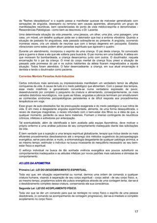 de "flashes ideoplásticos" e o sujeito passa a manifestar queixas de mal-estar generalizado com
sensações de angústia, desespero ou remorso sem causas aparentes, alicerçando um grupo de
manifestações neuróticas, bem caracterizadas do ponto de vista médico-espírita e denominadas -
Ressonâncias Patológicas - como bem as descreveu o Dr. Lacerda.
Uma determinada situação da vida presente, uma pessoa, um olhar, uma jóia, uma paisagem, uma
casa, um móvel, um detalhe qualquer pode ser o detonador que traz a sintonia vibratória. Quando a
situação de passado foi angustiosa, este passado sobrepõe-se ao presente. A angústia, ocorrendo
inúmeras vezes, cria um estado de neurose que com o tempo degenera em psicopatia. Estados
vibracionais como estes podem atrair parasitas espirituais que agravam o quadro.
Durante um atendimento, incorporou o espírito de uma criança. O pai desta criança, foi convocado
para a guerra e disse a ela que ele voltaria para buscá-la. O pai morreu em uma batalha. A aldeia em
que moravam foi bombardeada, a criança desencarnou junto com outros. O doutrinador, naquela
encarnação foi o pai da criança. O nível do corpo mental da criança ficou preso a situação de
passado pela promessa do pai e os outros habitantes da aldeia ficaram magnetizados a aquela
situação. Todos foram atendidos. O fator desencadeante: a criança, em sua atual encarnação é
dentista e tendo o doutrinador como paciente.
Correntes Mentais Parasitas Auto-Induzidas
Certos indivíduos mais sensíveis ou impressionáveis manifestam um verdadeiro temor às aflições
corriqueiras da vida. A causa de tudo é o medo patológico que alimentam. Com o passar dos tempos,
esse medo indefinido e generalizado converte-se numa verdadeira expressão de pavor,
desestruturando por completo o psiquismo da criatura e alimentando, conseqüentemente, os mais
variados distúrbios neurológicos, nos quais as fobias, angústias e pânicos terminam por emoldurarem
as conhecidas síndromes psicopatológicas persistentes e de difícil resposta aos procedimentos
terapêuticos em voga.
Esse grupo de auto-obsidiados faz da preocupação exagerada e do medo patológico a sua rotina de
vida. E em meio à desgastante angústia experimentada, alimenta, de uma forma desequilibrada, o
receio de doenças imaginárias, o receio infundado com o bem-estar dos filhos ou a idéia de que, a
qualquer momento, perderão os seus bens materiais. Formam o imenso contingente de neuróticos
crônicos, infelizes e sofredores por antecipação.
Tal eventualidade, além de identificada e bem avaliada pela equipe Apométrica, deve motivar o
próprio enfermo a uma análise judiciosa de seu comportamento inadequado diante das solicitações
da vida.
É bem verdade que a sujeição a uma terapia espiritual globalizante, terapia que inclua desde os mais
eficientes procedimentos desobsessivos até o emprego dos métodos sugestivos da psicopedagogia
evangélica, serve para aliviar, e muito, a sintomatologia desgastante de qualquer patologia anímica, e
ao mesmo tempo, estimular o indivíduo na busca incessante do reequilibrio necessário ao seu bem-
estar físico e espiritual.
O esforço individual na busca da tão sonhada vivência evangélica aos poucos substituirá os
comportamentos inadequados e as atitudes infelizes por novos padrões mais salutares e otimistas de
comportamento.
AS LEIS DA APOMETRIAAS LEIS DA APOMETRIA
Primeira Lei: LEI DO DESDOBRAMENTO ESPIRITUAL.
Toda vez que, em situação experimental ou normal, dermos uma ordem de comando a qualquer
criatura humana, visando à separação de seu corpo espiritual - corpo astral - de seu corpo físico, e,
ao mesmo tempo, projetarmos sobre ela pulsos energéticos através de uma contagem lenta, dar-se-á
o desdobramento completo dessa criatura, conservando ela sua consciência.
Segunda Lei: LEI DO ACOPLAMENTO FÍSICO.
Toda vez que se der um comando para que se reintegre no corpo físico o espírito de uma pessoa
desdobrada, (o comando se acompanhando de contagem progressiva), dar-se-á imediato e completo
acoplamento no corpo físico.
17
 