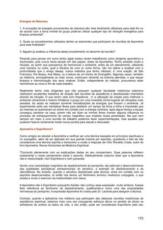 Energias da Natureza
1. A evocação de energias provenientes da natureza são mais facilmente utilizáveis para este fim ou
de acordo com a forca mental do grupo pode-se utilizar qualquer tipo de vibração energética para
limpeza ambiental?
2. Quais os procedimentos utilizados dentre os assinantes que participam de reuniões de Apometria
para esta finalidade?
3. Alguém já analisou a influencia deste procedimento no decorrer da reunião?
Parando para pensar em como tenho agido (estou recém trabalhando como dirigente apométrico e
doutrinador, pois nunca havia atuado em tais papeis, antes da Apometria), Tenho adotado muito a
intuição, ao sentir que precisamos de harmonizar o ambiente, antes de um atendimento, utilizando
uma maneira ou outra, qual a eficácia de uma ou outra forma, não me detive a analisar com a
profundidade que o amigo deseja, outros métodos que tenho utilizado, e' uma oração, de São
Francisco, Pai Nosso, Ave Maria, ou a leitura de um trecho do Evangelho. Algumas vezes, também
os médiuns, principalmente os mais novos, continuam vibrando na sintonia atendida, o que requer
limpeza e harmonização dos seus chakras. Então, independente do método, procuramos estar
harmônicos ao inicio e fim de cada trabalho.
Realmente tenho visto dirigentes que não possuem qualquer faculdade mediúnica ostensiva
realizarem excelentes trabalhos de direção das reuniões de assistência e desobsessão orientados
através da intuição. O que tenho visto com freqüência , e' a utilização da oração para melhorar o
ambiente vibracional e mesmo fortalecer o grupo em uma investida contra lugares de vibrações mais
pesadas. As vezes se realizam somente mentalizações de energias que limpem o ambiente. Já
experimentei certa vez mentalizar flores para desfazer um campo de forca e tinha a impressão que
as mesmas se queimavam ao entrar em contato com a energia contraria, após algum tempo a equipe
conseguiu penetrar na casa, porem não sei dizer se minhas flores tiveram alguma influencia no
processo de enfraquecimento do campo magnético que impedia nossa penetração. Sei que nem
sempre em meio a uma reunião de trabalho podemos fazer experimentações, mas aqueles que
puderem faze-lo certamente trarão novos pontos para estudo e discussão.
Apometria é Espiritismo?
Caros amigos ao estudar a Apometria e verificar ser uma técnica baseada em princípios espirituais e
no evangelho, além de ser aplicada em sua grande maioria por espíritas, questionei o fato de não
considera-la uma técnica espírita e transcrevo a vocês a resposta de Vítor Ronaldo Costa, autor do
livro Apometria, Novos Horizontes da Medicina Espiritual.
"Concordo plenamente com as explicações dadas ao seu companheiro. Suas palavras refletem
exatamente o nosso pensamento sobre o assunto. Habitualmente costumo dizer que a Apometria
não é mediunidade, nem Espiritismo e nem panacéia.
Sendo uma metodologia magnética de desdobramento do perispírito, ela estimula o desenvolvimento
das qualidades perceptivas extrasensoriais do sensitivo, a exemplo do desdobramento e da
clarividência. No entanto, quando o sensitivo desdobrado pela técnica, entra em contato com os
espíritos desencarnados, aí então nós temos um fenômeno anímico mediúnico conjugado, o que
amplia e muito o exercício da mediunidade com Jesus.
A Apometria não é Espiritismo porquanto Kardec não cunhou essa expressão, muito embora, tivesse
feito referência ao fenômeno de desdobramento, qualificando-o como uma das propriedades
intrínsecas do perispírito. A expressão Apometria foi criada pelo Dr. Lacerda para designar a técnica.
Contudo, quando a aplicamos nos médiuns que participam das clássicas reuniões mediúnicas de
assistência espiritual, estamos mais uma vez conjugando esforços éticos no sentido de aliviar os
sofredores de ambos os lados da vida, e isto então, pode ser considerado Espiritismo pelo seu
172
 