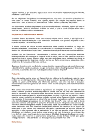 aspecto científico, já que a Doutrina repousa suas bases em um sólido tripé constituído pela Filosofia,
pela Moral e pela Ciência.
Por fim, a Apometria não pode ser considerada panacéia, porquanto o seu exercício prático não visa
curar todos os males humanos, mas apenas aqueles que estejam enquadrados dentro da
Misericórdia Divina, e portanto, ao nosso alcance. É desta maneira que eu vejo a Apometria."
Nós conhecemos diversos companheiros que colocaram barreiras a Apometria, apenas por falta de
conhecimento. Dentro do movimento, fazemos por vezes, o que as outras crenças fazem com a
Doutrina, a condenam preconceituosamente.
Despolarização de Estímulos de Memória
A corrente elétrica do estímulo, passa pelo neurônio sempre num só sentido, é de supor que os
estímulos da memória obedeçam a uma polarização semelhante a um gravador magnético. Com a
experiência prática, Lacerda chegou a lei.
"A técnica consiste em colocar as mãos espalmadas sobre o crânio do médium, ao longo dos
hemisférios cerebrais, comandando os pulsos energéticos, através de contagem de 1 - 7, trocando a
posição das mãos a cada contagem para ir paulatinamente apagando as cargas emotivas deletérias.
Acontece um fato interessante, constantemente o espírito salta para encarnações anteriores,
geralmente ligados aos desafetos do presente, antes de trazer o espírito para a atual encarnação, é
preciso impregnar o cérebro dele com idéias boas, para tanto basta usar a contagem sem trocar as
mãos, agora polarizando. Na prática esta foi a técnica que Carlos presenciou na aula prática, não é
uma técnica de regressão, embora ela aconteça.
Quanto ao desdobramento, eu não tenho certeza absoluta, mas acredito que seja possível acontecer
o desdobramento a distância, já que a energia comandada pela mente atinge qualquer distância. Na
Apometria, os comandos depende muito do potencial da mente do dirigente."
Perispírito
Dentro da doutrina espírita temos em Kardec (livro dos médiuns) a afirmação que o espírito nunca
perde o seu envoltório(perispírito) independente do grau evolutivo que apresente. No livro Energia e
espírito, de José Lacerda temos uma informação contraria. Mais uma vez abro a discussão
transcrevendo duas mensagens que tem relação com o assunto perispírito para ampliarmos nossas
discussões.
"Nós vemos uma divisão bem distinta e equacionada do perispírito, que são divididos em sete
corpos. Sabemos que estas divisões esquemáticas servem para nos dar uma idéia e entender um
pouco do mecanismo dos nossos envoltórios. Estávamos discutindo nesta terça, sobre como seria o
perispírito de um espírito evoluído, e como se daria este processo. Você disse que segundo Lacerda
o espírito perde o perispírito no estado de evolução, ou tende a isso. Talvez você tenha interpretado
mal, na página 31 (corpo etérico), na ultima linha, ele diz que a "evolução do espírito é caracterizada
pela desmaterialização progressiva dos envoltórios mais densos" , pois é aí que está a chave,
realmente acontece uma "perda" do perispírito. O espírito evoluído não precisa das camadas que
estão mais intimamente ligada a matéria, as sensações, e com a sua inutilidade ela vai se esvaindo,
porém o envoltório mais perto do espírito não se perde, podemos dar o exemplo de um espírito que
desencarna, e não precisa mais reencarnar, ele perde a necessidade de algumas funções do
perispírito e estas camadas irão se extinguindo, é por isto que espíritos mais evoluídos tem
dificuldades em trabalhar e operar junto a crosta terrestre, agir mais diretamente nos umbrais - Nos
livros de André Luís e Luís Sérgio, temos exemplos da dificuldade deles quando vão para o umbral -
muitas vezes eles recorrem ao adensamento perispiritual, através de força mental, para poder
conseguir o intento - estas atividades são densas para o seu perispírito mais sutil.
Efeito Kirlian
173
 