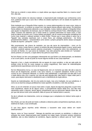 Pelo que eu entendi o corpo etéreo e o duplo etéreo que alguns espíritas falam é a mesma coisa?
Sim, eles são.
Sendo o duplo etéreo de natureza material. e responsável pela irradiação que conhecemos como
aura, podemos dizer que a aura não é reflexo do estado espiritual e sim do estado de equilíbrio do
corpo físico?
Esta irradiação que a fotografia Kirlian registra, é o campo eletromagnético do nosso corpo, todos os
corpos o possuem, no entanto os corpos com vida alguns fatores alteram este campo. Os distúrbios
físicos afetam-no diretamente alterando a sua irradiação, muitos médicos utilizam a fotografia Kirlian
para ajudar no diagnóstico de doenças, aqui em Natal eu conheço Doutor Fulco, oftalmologista que a
utiliza. Contudo nós sabemos que a nossa mente é o grande potenciador do nosso corpo, e tudo
pode se alterar de acordo com o nosso estado psicológico, até as nossas emanações energéticas de
cunho mais material, e alterará também o efeito Kirlian. Parece que o corpo etéreo é quem faz a
"ligação" das camadas espirituais com o corpo físico, por analogia poderíamos - de forma
grosseiramente didática – compreendê-lo como sendo o próprio perispírito dentro dessa concepção
simples de espírito - perispírito - corpo ?
Não propriamente, ele chama de mediador, por que ele serve de intermediário - como um fio
condutor - entre o corpo físico e o astral, no entanto ele está intimamente ligado à carne, sendo parte
do físico, existindo apenas quando estamos encarnados. O perispírito como nós entendemos, no
conceito de Kardec, é o que serve de mediador, mas este perispírito está dividido em "camadas",
sendo portanto um conjunto, o duplo etérico faz parte do corpo físico.
No livro Nosso Lar tem uma passagem interessante em que André Luís desencarnado, se desdobra
e vai a outro plano, ora ele só pode se houver alguma divisão do seu corpo espiritual.
Segundo o livro, o duplo normalmente não se separa do corpo somático, a não ser pela ação de
energia vinda de fora do corpo (passes ou pulsos magnéticos). Nos casos de materializações
aparentemente espontâneas como se dá o processo?
No livro Missionários da luz, no caso de Segismundo, tem um momento que eles vão até a casa do
futuro pai de Segismundo, durante o seu sono noturno, e o esperam desdobrar, André Luís fica
curioso ao ver o perispírito diferente, e o senhor meio atabalhoado, a explicação que eles dão é que
o duplo etérico saiu com o espírito, por isso ele está daquele jeito, eles fazem o rapaz voltar para o
corpo, para depois retornarem a desdobrá-lo sem a interferência do duplo etérico.
Quanto as materializações, não há uma saída do duplo, mas uma irradiação, de sua substância, é
como se ao doarmos sangue perdêssemos nosso aparelho circulatório, e isto não acontece.
Silvio, eu só vim entender um pouco mais sobre o duplo, depois de algumas perguntas a quem tinha
mais experiência, depois de ler alguns casos, e principalmente depois deste livro, que fala mais
claramente sobre o assunto, temos alguns companheiros que se equivocam falando sobre ele, até
por que não temos muito como estudá-lo, falta um pouco de material sobre o assunto.
Se ele é utilizado nos tratamentos, como se consegue que o ectoplasma do médium tenha ação à
distancia?
Ele é fluido, por isso ele pode ser tirado e utilizado a distancia pelos companheiros espirituais, ele é a
essência do duplo, a sua constituição.
O que leva alguns espíritos ainda inferiores a buscarem este corpo etéreo em recém
desencarnados?
Alguns, como os "exus caveiras" , falanges de espíritos que povoam os cemitérios, e utilizam as
energias dos recém desencarnados para trabalhos de magia negra, formando campos vibratórios
deletérios, são os ditos trabalhos de cemitérios. Alguns espíritos a utilizam para se "nutrir" desta
174
 