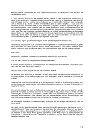 energia material, satisfazendo as suas necessidades carnais, se alimentando dela, sentindo as
sensações do corpo."
2ª msg: "partindo do principio que segundo Kardec, mesmo o mais evoluído dos espíritos nunca
perde o seu perispírito; é necessário aceitarmos que jamais o espírito se dissocia da matéria sendo
esta integração espírito - matéria eterna. Sabemos que o espírito não evolui sem esta interligação
com a matéria, o que torna a matéria imprescindível para a nossa evolução e, o que gera uma
influencia e troca constante entre os dois elementos ( espírito e matéria) seja em que grau de
evolução estivermos. Como podemos falar em passe espiritual ou fluidos puramente espirituais se
mesmo os ditos espíritos puros são revestidos de matéria e obrigatoriamente esta exerce influencia
sobre eles? Será que os passes espirituais não seriam na verdade passes magnéticos, análogos aos
passes dados por magnetizadores humanos somente que originários de um magnetismo ainda não
conhecido. Sendo assim as técnicas e cuidados para os passes magnéticos, não deveriam ser
adotados mesmo quando se "pretende' aplicar passes espirituais?
Aqui vão mais alguns questionamentos para serem discutidos pelos membros da lista;
"Sabemos que o perispírito é um veículo de comunicação com os sistemas físicos mais densos, pode
ser que ocorra a sua perda quando o espírito estiver bem evoluído, é uma questão polemica, tanto
quanto a natureza física do corpo de Jesus. Vou esperar para ver, e sei que vou esperar bastante.
Respostas:
O perispírito, ou melhor, a imagem que os videntes observam é o corpo astral?
Sim, por ser a camada do perispírito mais próxima da matéria.
É o corpo astral que pode se tornar tangível ou é o ectoplasma que recobre este corpo astral como
uma capa que pode ser tocado e sentido?
O corpo astral se torna tangível por que o ectoplasma o reveste.
Os espíritos mais evoluídos já "despidos" de seu corpo astral não teriam mais condições de se
comunicar através da psicografia ou psicofonia, mas somente por intuição e inspiração (comunicação
mental)?
Sabemos que todas as comunicações se dá a nível mental, a não ser as de efeitos físicos, estas com
certeza os espíritos mais evoluídos encontrariam dificuldades, maiores ou menores, de acordo com o
seu grau evolutivo.
Comumente, os espíritos mais evoluídos se comunicam sem vir até a terra, como eles tem grande
potencial energético, e mental, eles dão a comunicação do seu próprio local, podendo ser esta
comunicação: psicofônica ou psicografica. Acredito não haver impedimentos quanto a psicografia
mecânica. Existe também o fator, médium, que com certeza também dificulta a comunicação, mas
quando é preciso eles se comunicam até num terreiro de umbanda, ou quimbanda.
Os tratamentos realizados nos desencarnados e também nos encarnados são sempre a nível de
corpo astral?
Na minha opinião, as enfermidades físicas, os tratamentos são realizados no corpo astral, como o
caso de Carlos de Paula, mas nos sabemos que as origens das enfermidades físicas, em sua grande
maioria, se originam de desequilíbrios de nosso campo psicológico, portanto não basta tratar o físico,
os médicos da terra estão dando grande importância a este fator, hoje é o maior problema da
humanidade. O corpo que envolve a consciência, o intelecto, é o corpo mental. Você que é da área
deve estar sabendo disso.
175
 
