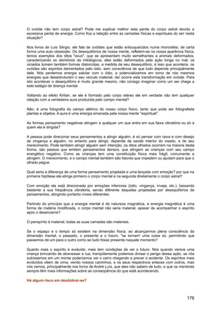 O ovóide não tem corpo astral? Pode me explicar melhor esta perda do corpo astral devido a
excessiva perda de energia. Como fica a relação entre as camadas físicas e espirituais do ser nesta
situação?
Nos livros de Luis Sérgio, ele fala de ovóides que estão enlouquecidos numa monoidéia, de certa
forma uma auto obsessão. Os desequilíbrios de nossa mente, refletem-se na nossa aparência física,
temos exemplos dos ditos "exus", que se apresentam muito semelhantes a animais deformados,
caracterizando os demônios da mitológicos, eles estão deformados pela ação longa no mal, os
viciados tomam também formas distorcidas, a medida de seu desequilíbrio, é isso que acontece, os
ovóides são espíritos dementados pelo ódio, sem consciência de que tudo depende principalmente
dele. Nós perdemos energia salutar com o ódio, e potencializamos em torno de nós mesmos
energias que desestruturam o seu veículo material, daí ocorre esta transformação em ovóide. Para
isto acontecer o desequilíbrio é muito grande mesmo, não consigo imaginar como um ser chega a
este estágio de doença mental.
Voltando ao efeito Kirlian, se ele é formado pelo corpo etéreo ele em verdade não tem qualquer
relação com a verdadeira aura produzida pelo campo mental?
Não, é uma fotografia do campo elétrico do nosso corpo físico, tanto que pode ser fotografada
plantas e objetos. A aura é uma energia emanada pela nossa mente "espiritual".
As formas pensamento negativas atingem a qualquer um que entra em sua faixa vibratória ou só a
quem ela é dirigida?
A pessoa pode direcionar seus pensamentos a atingir alguém, é só pensar com raiva e com desejo
de vingança a alguém, no entanto para atingir, depende da saúde interior do visado, e de seu
merecimento. Pode também atingir alguém sem intenção, os ditos olhados ocorrem na maioria desta
forma, são pessoa que emitem pensamentos densos, que atingem as crianças com seu campo
energético negativo. Como as crianças tem uma constituição física mais frágil, comumente a
atingem. O merecimento, e o campo mental também são fatores que impedem ou ajudam para que o
olhado pegue.
Qual seria a diferença de uma forma pensamento projetada e uma lançada com emoção? por que na
primeira hipótese ela atinge primeiro o corpo mental e na segunda diretamente o corpo astral?
Com emoção ela está direcionada por emoções inferiores (ódio, vingança, inveja, etc.), baixando
bastante a sua freqüência vibratória, sendo diferente daquelas projetadas por desequilíbrios de
pensamentos, atingindo portanto níveis diferentes.
Partindo do princípio que a energia mental é de natureza magnética, e energia magnética é uma
forma de matéria modificada, o corpo mental não seria material, apesar de acompanhar o espírito
após o desencarne?
O perispírito é material, todas as suas camadas são materiais.
Se o espaço e o tempo só existem na dimensão física, ao alcançarmos plena consciência da
dimensão mental, o passado, o presente e o futuro, "se tornam' uma coisa só, permitindo que
passemos de um para o outro como se tudo fosse presente naquele momento?
Quanto mais o espírito é evoluído, mais tem condições de ver o futuro. Nós quando vemos uma
criança brincando de atravessar a rua, tranqüilamente podemos divisar o perigo dessa ação, se nós
subíssemos em um monte poderíamos ver o carro chegando e prever o acidente. Os espíritos mais
evoluídos vêem de cima, vendo nossos caminhos, e os seus respectivos enlaces com outros, mas
nós vemos, principalmente nos livros de André Luís, que eles não sabem de tudo, e que os mentores
sempre têm mais informações sobre as conseqüência do que está acontecendo.
Há algum risco em desdobrar-se?
176
 