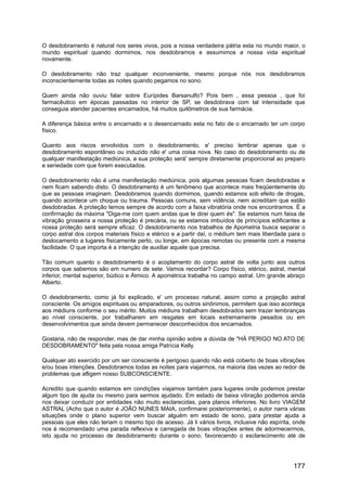 O desdobramento é natural nos seres vivos, pois a nossa verdadeira pátria esta no mundo maior, o
mundo espiritual quando dormimos, nos desdobramos e assumimos a nossa vida espiritual
novamente.
O desdobramento não traz qualquer inconveniente, mesmo porque nós nos desdobramos
inconscientemente todas as noites quando pegamos no sono.
Quem ainda não ouviu falar sobre Eurípides Barsanulfo? Pois bem , essa pessoa , que foi
farmacêutico em épocas passadas no interior de SP, se desdobrava com tal intensidade que
conseguia atender pacientes encarnados, há muitos quilômetros de sua farmácia.
A diferença básica entre o encarnado e o desencarnado esta no fato de o encarnado ter um corpo
físico.
Quanto aos riscos envolvidos com o desdobramento, e' preciso lembrar apenas que o
desdobramento espontâneo ou induzido não e' uma coisa nova. No caso do desdobramento ou de
qualquer manifestação mediúnica, a sua proteção será' sempre diretamente proporcional ao preparo
e seriedade com que forem executados.
O desdobramento não é uma manifestação mediúnica, pois algumas pessoas ficam desdobradas e
nem ficam sabendo disto. O desdobramento é um fenômeno que acontece mais freqüentemente do
que as pessoas imaginam. Desdobramos quando dormimos, quando estamos sob efeito de drogas,
quando acontece um choque ou trauma. Pessoas comuns, sem vidência, nem acreditam que estão
desdobradas. A proteção temos sempre de acordo com a faixa vibratória onde nos encontramos. É a
confirmação da máxima "Diga-me com quem andas que te direi quem és". Se estamos num faixa de
vibração grosseira a nossa proteção é precária, ou se estamos imbuídos de princípios edificantes a
nossa proteção será sempre eficaz. O desdobramento nos trabalhos de Apometria busca separar o
corpo astral dos corpos materiais físico e etérico e a partir daí, o médium tem mais liberdade para o
deslocamento a lugares fisicamente perto, ou longe, em épocas remotas ou presente com a mesma
facilidade. O que importa é a intenção de auxiliar aquele que precisa.
Tão comum quanto o desdobramento é o acoplamento do corpo astral de volta junto aos outros
corpos que sabemos são em numero de sete. Vamos recordar? Corpo físico, etérico, astral, mental
inferior, mental superior, búdico e Átmico. A apométrica trabalha no campo astral. Um grande abraço
Alberto.
O desdobramento, como já foi explicado, e' um processo natural, assim como a projeção astral
consciente. Os amigos espirituais ou amparadores, ou outros sinônimos, permitem que isso aconteça
aos médiuns conforme o seu mérito. Muitos médiuns trabalham desdobrados sem trazer lembranças
ao nível consciente, por trabalharem em resgates em locais extremamente pesados ou em
desenvolvimentos que ainda devem permanecer desconhecidos dos encarnados.
Gostaria, não de responder, mas de dar minha opinião sobre a dúvida de "HÁ PERIGO NO ATO DE
DESDOBRAMENTO" feita pela nossa amiga Patrícia Kelly.
Qualquer ato exercido por um ser consciente é perigoso quando não está coberto de boas vibrações
e/ou boas intenções. Desdobramos todas as noites para viajarmos, na maioria das vezes ao redor de
problemas que afligem nosso SUBCONSCIENTE.
Acredito que quando estamos em condições viajamos também para lugares onde podemos prestar
algum tipo de ajuda ou mesmo para sermos ajudado. Em estado de baixa vibração podemos ainda
nos deixar conduzir por entidades não muito esclarecidas, para planos inferiores. No livro VIAGEM
ASTRAL (Acho que o autor é JOÃO NUNES MAIA, confirmarei posteriormente), o autor narra várias
situações onde o plano superior vem buscar alguém em estado de sono, para prestar ajuda a
pessoas que eles não teriam o mesmo tipo de acesso. Já li vários livros, inclusive não espírita, onde
nos é recomendado uma parada reflexiva e carregada de boas vibrações antes de adormecermos,
isto ajuda no processo de desdobramento durante o sono, favorecendo o esclarecimento até de
177
 