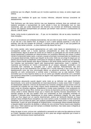 problemas que nos afligem. Acredito que em mundos superiores ao nosso, os seres viagem para
esferas
distantes com finalidade de ajuda aos mundos inferiores, utilizando técnicas consciente de
desdobramento.
Todo fenômeno que não temos domínio mas que desejamos conhecer deve ser praticado com
bastante seriedade e acompanhado de muito estudo e troca de informações com os mais
experientes, pelo que andei observando não devemos nos envolver em fenômenos mediúnicos
quando não estamos acompanhados por pessoas que tenham maior domínio e conhecimento do
assunto. Leila M. Xavier
Gente, minha duvida é justamente isso ... É que, ao me desdobrar, não sei se estou revestida de
boas vibrações...
não sei se encontrarei com entidades benevolentes, não sei onde irei parar. Enfim, o que me assusta
é que não sei o meu destino final. Já cheguei a ouvir e sentir pessoas próximas, e uma vez vi
pessoas, mas não tive coragem de continuar.. e sempre tenho muito medo. É isso que gostaria de
saber. Eu devo tentar continuar ...ou devo realmente não deixar fluir isso?
Em minha opinião, acho natural apresentarmos um certo medo diante do desdobramento e o
conseqüente contato com o mundo espiritual, principalmente se ainda não dominamos os
acontecimentos. Alguns já devem ter ouvido de um médium ou participado de uma reunião aonde a
equipe desdobrada é assediada por desencarnados com propósitos diferentes dos nossos. A esfera
mental é fundamental nestes casos, e sempre a equipe encarnada é acompanhada nos trabalhos por
uma equipe desencarnada, mesmo que ninguém se de conta. Certa vez um amigo foi seguro por um
espírito para evitar que o trabalhador continuasse em direção ao objetivo. O médium se recolheu em
prece e mesmo sendo liberado após alguns instantes e não tendo sofrido nenhum tipo de agressão,
nos instantes que permaneceu seguro pelo desencarnado experimentou medo e angustia. E'
importante que tenhamos em mente a necessidade de um preparo adequado, seriedade e uma
comunhão bem orientada no evangelho com o plano espiritual. Particularmente não acho
conveniente que se faca experiência com contatos com o mundo espiritual, e aqui incluo não só o
desdobramento como ate uma comunicação efetiva, se estivermos sozinhos, ate' que se tenha
adquirido um certo conhecimento e controle sobre o fenômeno que se esta testando. Prefiro
aconselhar que no inicio façamos testes ou em um centro que trabalhe seriamente com a atividade
que queremos desenvolver ou acompanhado de alguém mais experiente que possa nos socorrer em
caso de "surpresas."
Concordamos plenamente quando alguém sente medo ao se defrontar com algum fenômeno
desconhecido, como sentir-se desdobrado em local desconhecido e muitas vezes hostil. O trabalho
de desobsessão utilizando a técnica da Apometria traz inúmeras vantagens porque ensina como se
comportar em ocasiões em que irmãos nossos menos esclarecidos investem contra nós enviando
toda a sorte de vibrações negativas, atrapalhando e muitas vezes impedindo o bom andamento do
trabalho. Me permita amigo Silvio, lembrar que a técnica da Apometria permite que trabalhemos no
campo astral e mental utilizando forças que a maioria dos espíritos trevosos desconhecem. Por
exemplo gostaria de citar que existem cores que combinadas ao fluxo energético emanada do
dirigente e reforçada pelos trabalhadores do grupo realiza verdadeiros milagres. No caso desse
irmão que ficou seguro por um espírito desencarnado, poderia ser facilmente libertado se fosse
aplicado nessa entidade fluxos energéticos nas cores carmim e prata. A entidade iria ficar totalmente
paralisada, como se fosse de pedra, sem qualquer possibilidade de manter preso o irmão encarnado
desdobrado. A partir daí seria obrigação do dirigente tentar a recuperação dessa entidade libertando-
a daquele estado temporário de paralisia, e através de uma conversa franca traze-lo para trabalhar
para Jesus. Todos sabemos que nem sempre a entidade reconhece, mas neste casos o dirigente já
sabe o que terá que fazer.
Antes de pegar no sono, procure orar, verbalizando e pensando em cada uma das palavras em honra
ao Criador, agradeça sempre as experiências do dia e peca aos amigos espirituais que a levem a
lugares onde você possa crescer espiritualmente.
178
 