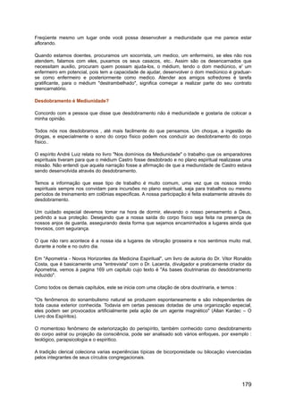 Freqüente mesmo um lugar onde você possa desenvolver a mediunidade que me parece estar
aflorando.
Quando estamos doentes, procuramos um socorrista, um medico, um enfermeiro, se eles não nos
atendem, falamos com eles, puxamos os seus casacos, etc.. Assim são os desencarnados que
necessitam auxilio, procuram quem possam ajuda-los, o médium, tendo o dom mediúnico, e' um
enfermeiro em potencial, pois tem a capacidade de ajudar, desenvolver o dom mediúnico é graduar-
se como enfermeiro e posteriormente como medico. Atender aos amigos sofredores é tarefa
gratificante, para o médium "destrambelhado", significa começar a realizar parte do seu contrato
reencarnatório.
Desdobramento é Mediunidade?
Concordo com a pessoa que disse que desdobramento não é mediunidade e gostaria de colocar a
minha opinião.
Todos nós nos desdobramos , até mais facilmente do que pensamos. Um choque, a ingestão de
drogas, e especialmente o sono do corpo físico podem nos conduzir ao desdobramento do corpo
físico..
O espírito André Luiz relata no livro "Nos domínios da Mediunidade" o trabalho que os amparadores
espirituais tiveram para que o médium Castro fosse desdobrado e no plano espiritual realizasse uma
missão. Não entendi que aquela narração fosse a afirmação de que a mediunidade de Castro estava
sendo desenvolvida através do desdobramento.
Temos a informação que esse tipo de trabalho é muito comum, uma vez que os nossos irmão
espirituais sempre nos convidam para incursões no plano espiritual, seja para trabalhos ou mesmo
períodos de treinamento em colônias especificas. A nossa participação é feita exatamente através do
desdobramento.
Um cuidado especial devemos tomar na hora de dormir, elevando o nosso pensamento a Deus,
pedindo a sua proteção. Desejando que a nossa saída do corpo físico seja feita na presença de
nossos anjos de guarda, assegurando desta forma que sejamos encaminhados a lugares ainda que
trevosos, com segurança.
O que não raro acontece é a nossa ida a lugares de vibração grosseira e nos sentimos muito mal,
durante a noite e no outro dia.
Em "Apometria - Novos Horizontes da Medicina Espiritual", um livro de autoria do Dr. Vitor Ronaldo
Costa, que é basicamente uma "entrevista" com o Dr. Lacerda, divulgador e praticamente criador da
Apometria, vemos à pagina 169 um capitulo cujo texto é "As bases doutrinarias do desdobramento
induzido".
Como todos os demais capítulos, este se inicia com uma citação de obra doutrinaria, e temos :
"Os fenômenos do sonambulismo natural se produzem espontaneamente e são independentes de
toda causa exterior conhecida. Todavia em certas pessoas dotadas de uma organização especial,
eles podem ser provocados artificialmente pela ação de um agente magnético" (Allan Kardec – O
Livro dos Espíritos).
O momentoso fenômeno de exteriorização do perispírito, também conhecido como desdobramento
do corpo astral ou projeção da consciência, pode ser analisado sob vários enfoques, por exemplo :
teológico, parapsicologia e o espiritico.
A tradição clerical coleciona varias experiências típicas de bicorporeidade ou bilocação vivenciadas
pelos integrantes de seus círculos congregacionais.
179
 