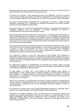 A literatura registra os casos de desdobramento de Santo Alfonso de Liguori e de Santo Antônio de
Pádua, bastante conhecidos pelos fieis do Catolicismo Romano.
De acordo com a teologia, os ditos fenômenos são tidos como Milagrosos, se bem que correntes
menos ortodoxas apelam para teorias mais modernas, respaldadas nos inconsistentes conceitos de
uma parapsicologia totalmente comprometida com os caprichos e interesses da "Santa Madre Igreja".
No campo da parapsicologia propriamente dita, as pesquisas se resumem à coleta de dados
estatísticos relacionados com a capacidade de percepção extrasensorial de sensitivos testados,
sobretudo em suas qualidades de clarividentes.
Sabe-se de antemão que no domínio da parapsicologia cientifica, as pesquisas são desprovidas de
conotações religiosas, visto que prepondera a concepção materialista do universo e
conseqüentemente a visão reducionista do próprio homem.
Muito embora seja mantida essa rígida postura de descrença, uma extensa gama de fenômenos só
encontra explicação plausível se admitir-se a participação de um foco inteligente não localizado no
cérebro físico, mas capaz de se expandir e de se projetar à distancia e devassar outras dimensões
espaciais subvertendo inclusive a coordenada temporal. Este foco ou ser pensante, admitimos nos,
nada mais é do que a Alma Humana, responsável pela gênese da totalidade dos eventos psíquicos
tão pesquisados pelos parapsicólogos.
O pesquisador Karl Goldstein, em trabalho publicado na Folha espírita de novembro de 1993, SP, nos
informa que nos EUA, em laboratório adrede equipado, o uso de sensores ultra-sensíveis registraram
a presença de "algo" nas proximidades dos "alvos" a serem identificados pelos clarividentes,
sugerindo que alguma coisa alem do corpo físico exteriorizou-se e projetou-se à distancia,
sensibilizando os sensores convenientemente instalados.
O Dr. Raymond A. Moody Jr., no seu livro "Vida depois da vida" (Nórdica - RJ), analisando as
informações de pacientes que vivenciaram as "Experiências de Quase Morte" (EQM), admite que as
vivências de extrema lucidez ocorridas no período de inconsciência típica dos estados comatosos
sugerem fortes indícios de projeção astral e não de ocorrências oníricas explicáveis pelas hipóteses
da neuropsicologia.
Os experimentos sugestivos de desdobramento do perispírito são inúmeros, alguns dos quais
monitorados por aparelhagem sofisticada em laboratórios de pesquisas reconhecidamente idôneos
em obediência às exigências do método cientifico.
O nosso objetivo, no entanto, não é uma analise dos fatos relatados pelos teólogos ou
parapsicólogos. É nosso propósito discutir o aspecto pragmático do desdobramento induzido por
ação magnética, em reuniões medicinas convencionais, assinalando as vantagens do emprego
dessa técnica e o aproveitamento na pratica do potencial animico-mediunico dos sensitivos em
atividades de socorro espiritual.
Alem do que, buscamos, nas próximas linhas, demonstrar as bases doutrinarias do desdobramento
induzido, para que os leitores familiarizados com as praticas espíritas assimilem mais facilmente as
nossas propostas, comparando-as com as mais destacadas informações colhidas no âmbito do
discurso doutrinário.
Eis ai pessoal, um começo sobre o tema. Estarei posteriormente remetendo a continuação sobre o
assunto, com a citação da pagina 172 "O Desdobramento na visão Kardequiana".
Verificando as mensagens enviadas a Lista, nos últimos dez dia em que estive ausente, pude
perceber que o assunto desdobramento, como era de se esperar, foi bastante discutido. Para um
melhor entendimento desse fenômeno (mediúnico ou não), aconselharia aos amigos o livro
INICIAÇÃO - VIAGEM ASTRAL, pelo espírito Lancellin, orientado por Carlos Miramez, através do
médium João Nunes Maia.
180
 