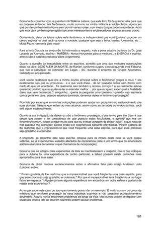 Gostaria de comentar com a querida irmã Walkiria Juliane, que este livro foi de grande valia para que
eu pudesse entender tais fenômenos, muito comuns na minha infância e adolescência, época em
que por desconhecimento ficava sem dormir varias noites, com medo do que poderia acontecer. Acho
que esta obra contem observações bastante interessantes e esclarecedoras sobre o assunto citado.
Obviamente, alem da leitura sobre este fenômeno, e indispensável que você (Juliane) procure um
centro espírita no qual você se sinta a vontade, qualquer que seja a linha, kardec, Umbanda, etc ...
Muita Paz e Harmonia para você!
Para a irmã Glaucia, se ainda não foi informada a respeito, vale a pena adquirir os livros do Dr. José
Lacerda de Azevedo, espírito - MATÉRIA - Novos Horizontes para a medicina., e ENERGIA e espírito,
ambos são a base dos estudos sobre a Apometria.
Quanto a questão da sexualidade entre os espíritos, acredito que uma das melhores observações
estão na obra: SEXO ALEM DA MORTE, de Ranieri, conforme sugeriu a nossa querida irmã Fabiana,
que tive a satisfação de conhecer em Lages - SC, durante o encontro de Grupos Apometras,
realizado no ano passado.
você soube realmente qual era a minha duvida principal sobre o fenômeno! graças a deus !! era
exatamente isso que eu procurava... e o que você disse... de ter passado noites sem dormir com
medo do que iria acontecer... foi realmente isso também q ocorreu comigo !! e eu realmente estava
querendo um livro que eu pudesse ler e entender melhor ... por que eu quero saber qual a finalidade
disso que vem ocorrendo ? amiguinho... queria te perguntar uma coisinha ! quando isso acontece
com a gente em casa, quando estamos dormindo, devemos deixar o fenômeno prosseguir?
Fico feliz por saber que as minhas colocações puderam ajudar um pouquinho no esclarecimento das
suas duvidas. Sempre que estiver ao meu alcance, assim como ao de todos os irmãos da lista, você
terá algum esclarecimento.
Quanto a sua indagação de deixar ou não o fenômeno prosseguir, o que tenho para lhe dizer é que
desde que passei a ter consciência de que possuía estas faculdades, e aprendi que era um
fenômeno comum, passei a rezar muito para que eu tivesse coragem de deixar "rolar", e que nada de
mal pudesse me acontecer. Desde então tive experiências bastante proveitosas. Porem gostaria de
lhe reafirmar que e imprescindível que você freqüente uma casa espírita, para que esse processo
seja gradativo e ordenado.
A propósito, ao encontrar esta casa espírita, coloque para os irmãos desta casa se você possui
vidência, se já experimentou estados alterados de consciência (este e um termo que os americanos
adoram usar para denominar o que chamamos de incorporação).
Gostaria que os amigos mais experientes da lista se manifestassem a respeito, pois o que coloquei
para a Juliane foi uma experiência de cunho particular, e talvez possam existir caminhos mais
apropriados para esse caso.
Gostaria de obter maiores esclarecimentos sobre a afirmativa feita pelo amigo Anderson Julio
(Lobone) sobre:
" Porem gostaria de lhe reafirmar que e imprescindível que você freqüente uma casa espírita, para
que esse processo seja gradativo e ordenado." Por que é imprescindível esta freqüência a um lugar
físico em especial ? Alguém já teve alguma experiência em encontros em outra esfera e gostaria de
relatar esta experiência ?
Acho que sobre este caso de acompanhamento posso dar um exemplo. É muito comum os casos de
médiuns que resolvem prosseguir os seus trabalhos sozinhos e não possuem acompanhamento
doutrinário. Alguns nunca encontram problemas ao longo da vida. Mas outros podem se deparar com
situações onde o fato de estarem sozinhos podem causar problemas.
181
 