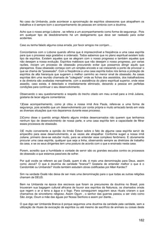No caso da Umbanda, pode acontecer a aproximação de espíritos obsessores que atrapalhem os
trabalhos e é sempre bom o acompanhamento de pessoas em sintonia com a doutrina.
Acho que o nosso amigo Lobone , se referia a um acompanhamento como forma de segurança . Pois
em qualquer tipo de desdobramento há um desligamento que deve ser rasteado para evitar
acidentes.
Caso eu tenha falado alguma coisa errada, por favor amigos me corrijam....
Concordamos com o Lobone quando afirma que é imprescindível a freqüência a uma casa espírita
para que o processo seja gradativo e ordenado. Todos sabemos que no plano espiritual existem todo
tipo de espíritos. Existem aqueles que se alegram com o nosso progresso e também aqueles que
não desejam a nossa evolução. Espíritos maldosos que não desejam o nosso progresso, por varias
razões, iniciam um processo de obsessão procurando evitar que possamos atingir aquilo que
planejamos. Essa obsessão começa com um simples encosto e vai crescendo a ponto de provocar o
que se chama de "possessão". Com a freqüência a uma casa espírita todos nós temos a proteção de
espíritos de alta hierarquia que sugerem o melhor caminho ao menor sinal de obsessão. As casas
espíritas têm uma reunião chamada de "colegiado" onde as fichas dos assistidos, dos trabalhadores
e da diretoria são avaliadas mensalmente, com a assistência do plano espiritual superior, onde esse
assedio, caso exista, é detectado e imediatamente eliminado, deixando a pessoa em perfeitas
condições para continuar o seu desenvolvimento.
Observando o seu questionamento a respeito do trecho citado em meu e-mail para a irmã Juliane,
gostaria de tecer alguns comentários:
1)Esse acompanhamento, como já citou a nossa irmã Ana Paula, refere-se a uma forma de
segurança, pois acredito que um desenvolvimento por conta própria e muito arriscado tendo em vista
as diversas situações que nos deparamos durante esse processo.
2)Como disse o querido amigo Alberto alguns irmãos desencarnados não querem que tenhamos
nenhum tipo de desenvolvimento de nossa parte, e uma casa espírita tem a capacidade de filtrar
esses processos de obsessão.
3)E muito conveniente a opinião do Irmão Edson sobre o fato de alguma casa espírita servir de
empecilho para esse desenvolvimento, e as vezes ate atrapalhar. Conforme sugeri a nossa irmã
Juliane, primeiro deve-se estudar muito, para se entender esse complexo fenômeno. E obviamente
procurar uma casa espírita, qualquer que seja a linha, observando sempre as diretrizes de trabalho
da casa, e se os seus dirigentes tem uma postura de acordo com o que e ensinado nesta casa.
Porem, acredito que a humildade e vontade de servir são os grandes escudos contra os processos
de obsessão a que estamos passíveis de sofrer.
Por quê vocês se referem ao pai Oxalá, quem é ele, é mais uma denominação para Deus, assim
como Jeová? O que é doutrina da caridade "branca"? Gostaria de entender melhor o que é o
Candomblé ou Umbanda? Vocês também estudam obras codificadas por Allan Kardec?
Sim na verdade Oxalá não deixa de ser mais uma denominação para o que todas as outras religiões
chamam de DEUS.
Bem na Umbanda na época dos escravos que foram os precursores da doutrina no Brasil, pois
trouxeram sua bagagem cultural africana de louvor aos espíritos da Natureza, os chamados orixás
que regem o ar a terra a água e o fogo. Para conseguirem seguirem seus rituais criaram o que
chamamos de sincretismo religioso. Assim Ogum , o senhor das guerras passou a ser visto como
São Jorge, Oxum a mãe das águas por Nossa Senhora e assim por diante...
O que digo ser Umbanda Branca é porque seguimos uma doutrina da caridade pela caridade, sem a
utilização de rituais de evocação de espíritos ou até mesmo de sacrifício de animais ou coisas deste
182
 