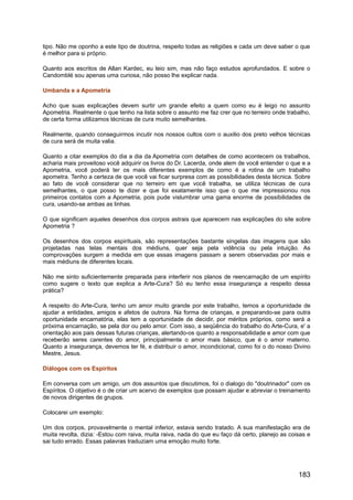 tipo. Não me oponho a este tipo de doutrina, respeito todas as religiões e cada um deve saber o que
é melhor para si próprio.
Quanto aos escritos de Allan Kardec, eu leio sim, mas não faço estudos aprofundados. E sobre o
Candomblé sou apenas uma curiosa, não posso lhe explicar nada.
Umbanda e a Apometria
Acho que suas explicações devem surtir um grande efeito a quem como eu é leigo no assunto
Apometria. Realmente o que tenho na lista sobre o assunto me faz crer que no terreiro onde trabalho,
de certa forma utilizamos técnicas de cura muito semelhantes.
Realmente, quando conseguirmos incutir nos nossos cultos com o auxilio dos preto velhos técnicas
de cura será de muita valia.
Quanto a citar exemplos do dia a dia da Apometria com detalhes de como acontecem os trabalhos,
acharia mais proveitoso você adquirir os livros do Dr. Lacerda, onde alem de você entender o que e a
Apometria, você poderá ter os mais diferentes exemplos de como é a rotina de um trabalho
apometra. Tenho a certeza de que você vai ficar surpresa com as possibilidades desta técnica. Sobre
ao fato de você considerar que no terreiro em que você trabalha, se utiliza técnicas de cura
semelhantes, o que posso te dizer e que foi exatamente isso que o que me impressionou nos
primeiros contatos com a Apometria, pois pude vislumbrar uma gama enorme de possibilidades de
cura, usando-se ambas as linhas.
O que significam aqueles desenhos dos corpos astrais que aparecem nas explicações do site sobre
Apometria ?
Os desenhos dos corpos espirituais, são representações bastante singelas das imagens que são
projetadas nas telas mentais dos médiuns, quer seja pela vidência ou pela intuição. As
comprovações surgem a medida em que essas imagens passam a serem observadas por mais e
mais médiuns de diferentes locais.
Não me sinto suficientemente preparada para interferir nos planos de reencarnação de um espírito
como sugere o texto que explica a Arte-Cura? Só eu tenho essa insegurança a respeito dessa
prática?
A respeito do Arte-Cura, tenho um amor muito grande por este trabalho, temos a oportunidade de
ajudar a entidades, amigos e afetos de outrora. Na forma de crianças, e preparando-se para outra
oportunidade encarnatória, elas tem a oportunidade de decidir, por méritos próprios, como será a
próxima encarnação, se pela dor ou pelo amor. Com isso, a seqüência do trabalho do Arte-Cura, e' a
orientação aos pais dessas futuras crianças, alertando-os quanto a responsabilidade e amor com que
receberão seres carentes do amor, principalmente o amor mais básico, que é o amor materno.
Quanto a insegurança, devemos ter fé, e distribuir o amor, incondicional, como foi o do nosso Divino
Mestre, Jesus.
Diálogos com os Espíritos
Em conversa com um amigo, um dos assuntos que discutimos, foi o dialogo do "doutrinador" com os
Espíritos. O objetivo é o de criar um acervo de exemplos que possam ajudar e abreviar o treinamento
de novos dirigentes de grupos.
Colocarei um exemplo:
Um dos corpos, provavelmente o mental inferior, estava sendo tratado. A sua manifestação era de
muita revolta, dizia: -Estou com raiva, muita raiva, nada do que eu faço dá certo, planejo as coisas e
sai tudo errado. Essas palavras traduziam uma emoção muito forte.
183
 