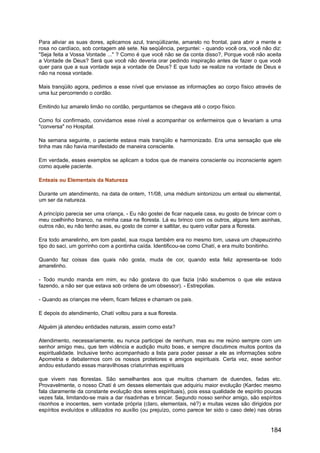 Para aliviar as suas dores, aplicamos azul, tranqüilizante, amarelo no frontal, para abrir a mente e
rosa no cardíaco, sob contagem até sete. Na seqüência, perguntei: - quando você ora, você não diz:
"Seja feita a Vossa Vontade ..." ? Como é que você não se da conta disso?, Porque você não aceita
a Vontade de Deus? Será que você não deveria orar pedindo inspiração antes de fazer o que você
quer para que a sua vontade seja a vontade de Deus? E que tudo se realize na vontade de Deus e
não na nossa vontade.
Mais tranqüilo agora, pedimos a esse nível que enviasse as informações ao corpo físico através de
uma luz percorrendo o cordão.
Emitindo luz amarelo limão no cordão, perguntamos se chegava até o corpo físico.
Como foi confirmado, convidamos esse nível a acompanhar os enfermeiros que o levariam a uma
"conversa" no Hospital.
Na semana seguinte, o paciente estava mais tranqüilo e harmonizado. Era uma sensação que ele
tinha mas não havia manifestado de maneira consciente.
Em verdade, esses exemplos se aplicam a todos que de maneira consciente ou inconsciente agem
como aquele paciente.
Enteais ou Elementais da Natureza
Durante um atendimento, na data de ontem, 11/08, uma médium sintonizou um enteal ou elemental,
um ser da natureza.
A princípio parecia ser uma criança, - Eu não gostei de ficar naquela casa, eu gosto de brincar com o
meu coelhinho branco, na minha casa na floresta. Lá eu brinco com os outros, alguns tem asinhas,
outros não, eu não tenho asas, eu gosto de correr e saltitar, eu quero voltar para a floresta.
Era todo amarelinho, em tom pastel, sua roupa também era no mesmo tom, usava um chapeuzinho
tipo do saci, um gorrinho com a pontinha caída. Identificou-se como Chatí, e era muito bonitinho.
Quando faz coisas das quais não gosta, muda de cor, quando esta feliz apresenta-se todo
amarelinho.
- Todo mundo manda em mim, eu não gostava do que fazia (não soubemos o que ele estava
fazendo, a não ser que estava sob ordens de um obsessor). - Estrepolias.
- Quando as crianças me vêem, ficam felizes e chamam os pais.
E depois do atendimento, Chatí voltou para a sua floresta.
Alguém já atendeu entidades naturais, assim como esta?
Atendimento, necessariamente, eu nunca participei de nenhum, mas eu me reúno sempre com um
senhor amigo meu, que tem vidência e audição muito boas, e sempre discutimos muitos pontos da
espiritualidade. Inclusive tenho acompanhado a lista para poder passar a ele as informações sobre
Apometria e debatermos com os nossos protetores e amigos espirituais. Certa vez, esse senhor
andou estudando essas maravilhosas criaturinhas espirituais
que vivem nas florestas. São semelhantes aos que muitos chamam de duendes, fadas etc.
Provavelmente, o nosso Chatí é um desses elementais que adquiriu maior evolução (Kardec mesmo
fala claramente da constante evolução dos seres espirituais), pois essa qualidade de espírito poucas
vezes fala, limitando-se mais a dar risadinhas e brincar. Segundo nosso senhor amigo, são espíritos
risonhos e inocentes, sem vontade própria (claro, elementais, né?) e muitas vezes são dirigidos por
espíritos evoluídos e utilizados no auxílio (ou prejuízo, como parece ter sido o caso dele) nas obras
184
 