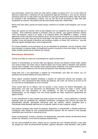 aos encarnados. Lembro-me ainda que este senhor cogitou na época (uns 4 ou 5 anos atrás) de
fazermos cadeirinhas e mesinhas em que puséssemos algumas frutinhas e, uma vez por semana,
chamá-los perto de um belo jardim que ele tinha em casa para observá-los melhor. Mas ele acabou
se mudando e não completamos o estudo. Vou ver com ele se ele se lembra de algo mais para
acrescentar ao assunto, mas adianto que ele anda doente esses dias. Infelizmente.
Minha irmã mais velha, quando era ainda criança, mantinha um contato muito freqüente, com um tipo
desses.
Disse ela, parecia um duende, tinha os pés calçados com um sapatinho que vira pra cima (tipo do
curinga)... tinha orelhinhas grandes e pontudas, tinha cor natural.. uma carinha bonitinha, sempre
rindo, era pequeno, usava a cor verde, e se chamava Sherri. Ele SEMPRE a visitava.. e ficava
esperando minha irmã para brincar debaixo da pia. (Era lá que eles marcavam de encontrar sempre)!
Ela gostava muito dele, dizia que ele era muito legal, mas toda vez que ele aparecia ela ficava muito
inquieta, e meu avô quando ia benzê-la, ela começava a gritar e a chorar. Daí, concluí eu... que não
devia ser alguém tão legal assim, como imaginava ela.
Em nossos trabalhos nunca aconteceu de um ser elemental se apresentar, mas por diversas vezes
pude perceber a presença deles, principalmente quando invocamos a forca das matas. Por algumas
vezes, também pensei que se tratavam de crianças.
Musicaterapia / Meoholística
Você já ouviu falar em casos da musicoterapia ser usada na Apometria?
Quanto a musicoterapia, já ouvimos falar que algumas clinicas nos Estados Unidos estão usando
com muito sucesso. No nosso caso é costume deixar uma musica calma e relaxante, bem baixinho
durante todo o trabalho. Uma ocasião minha esposa estava recebendo uma querida pretinha (nós a
chamamos Vózinha Zeferina) e ela me disse que gostava muito daquelas musicas.
Fiquei feliz com a sua observação a respeito da musicoterapia, pois alem de musico, sou um
estudioso dos diversos efeitos da musica sobre nos.
Tenho alguns conceitos bastante simplistas a respeito do tratamento através das energias, não
importa se o meio vibracional for feito através das palavras, das cores, da musica ou do som ou da
luz, pois são as manifestações do amor universal.
Tenho ouvido falar de um italiano, não me recordo o nome, parece ser Antônio Meneghetti, que
desenvolveu uma tese que denominou de Meoholística (me parece ser esse o nome). Esses
documentos tem sido veiculados no meio acadêmico, na área de psicologia, na área da
Ontopsicologia, um dia cheguei a ter uma densa apostila em mãos, examinei-a rapidamente em
alguns minutos.
O meu entendimento a esse respeito (que pode inclusive ser errado – acima justificado): A vibração
espiritual, pode ser penetrada por vibrações harmônicas, conseguida esta sintonia, ela pode ser
gradualmente elevada, alcançando harmonias cada vez maiores, criando condições para a
manutenção desta elevação espiritual em um patamar melhor do que o patamar original.
Isso pode-se conseguir pelo exame do paciente, diagnostico e compreensão, a solução poderá ser
conseguida, pela criação de uma musica/poesia/mantra pessoal. Isto em resumo é uma equação
matemática que harmonize o vibracional do ser.
Esses conhecimentos, durante o processo de desobsessão, executado através da Apometria talvez
possam ser utilizados, é uma área de pesquisa bastante séria.
No meu modo simplista de sentir, imagino que se o espírito tem uma vibração elevada, e isso pode
ser atingido por meio de pensamentos elevados, palavras elevadas e atos elevados, nada poderá
185
 