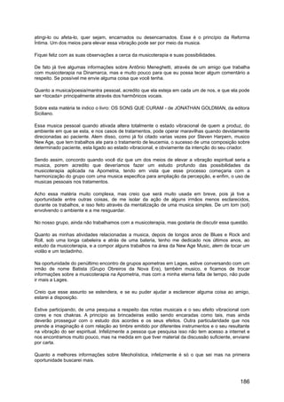 atingi-lo ou afeta-lo, quer sejam, encarnados ou desencarnados. Esse é o princípio da Reforma
Íntima. Um dos meios para elevar essa vibração pode ser por meio da musica.
Fiquei feliz com as suas observações a cerca da musicoterapia e suas possibilidades.
De fato já tive algumas informações sobre Antônio Meneghetti, através de um amigo que trabalha
com musicoterapia na Dinamarca, mas e muito pouco para que eu possa tecer algum comentário a
respeito. Se possível me envie alguma coisa que você tenha.
Quanto a musica/poesia/mantra pessoal, acredito que ela esteja em cada um de nos, e que ela pode
ser <tocada> principalmente através dos harmônicos vocais.
Sobre esta matéria te indico o livro: OS SONS QUE CURAM - de JONATHAN GOLDMAN, da editora
Siciliano.
Essa musica pessoal quando ativada altera totalmente o estado vibracional de quem a produz, do
ambiente em que se esta, e nos casos de tratamentos, pode operar maravilhas quando devidamente
direcionadas ao paciente. Alem disso, como já foi citado varias vezes por Steven Harpern, musico
New Age, que tem trabalhos ate para o tratamento de leucemia, o sucesso de uma composição sobre
determinado paciente, esta ligado ao estado vibracional, e obviamente da intenção do seu criador.
Sendo assim, concordo quando você diz que um dos meios de elevar a vibração espiritual seria a
musica, porem acredito que deveríamos fazer um estudo profundo das possibilidades da
musicoterapia aplicada na Apometria, tendo em vista que esse processo começaria com a
harmonização do grupo com uma musica especifica para ampliação da percepção, e enfim, o uso de
musicas pessoais nos tratamentos.
Acho essa matéria muito complexa, mas creio que será muito usada em breve, pois já tive a
oportunidade entre outras coisas, de me isolar da ação de alguns irmãos menos esclarecidos,
durante os trabalhos, e isso feito através da mentalização de uma musica simples. De um tom (sol)
envolvendo o ambiente e a me resguardar.
No nosso grupo, ainda não trabalhamos com a musicoterapia, mas gostaria de discutir essa questão.
Quanto as minhas atividades relacionadas a musica, depois de longos anos de Blues e Rock and
Roll, sob uma longa cabeleira e atrás de uma bateria, tenho me dedicado nos últimos anos, ao
estudo da musicoterapia, e a compor alguns trabalhos na área da New Age Music, alem de tocar um
violão e um tecladinho.
Na oportunidade do penúltimo encontro de grupos apometras em Lages, estive conversando com um
irmão de nome Batista (Grupo Obreiros da Nova Era), também musico, e ficamos de trocar
informações sobre a musicoterapia na Apometria, mas com a minha eterna falta de tempo, não pude
ir mais a Lages.
Creio que esse assunto se estendera, e se eu puder ajudar a esclarecer alguma coisa ao amigo,
estarei a disposição.
Estive participando, de uma pesquisa a respeito das notas musicais e o seu efeito vibracional com
cores e nos chakras. A princípio as brincadeiras estão sendo encaradas como tais, mas ainda
deverão prosseguir com o estudo dos acordes e os seus efeitos. Outra particularidade que nos
prende a imaginação é com relação ao timbre emitido por diferentes instrumentos e o seu resultante
na vibração do ser espiritual. Infelizmente a pessoa que pesquisa isso não tem acesso a internet e
nos encontramos muito pouco, mas na medida em que tiver material da discussão suficiente, enviarei
por carta.
Quanto a melhores informações sobre Meoholística, infelizmente é só o que sei mas na primeira
oportunidade buscarei mais.
186
 