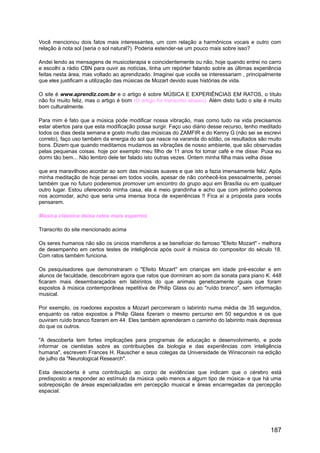 Você mencionou dois fatos mais interessantes, um com relação a harmônicos vocais e outro com
relação à nota sol (seria o sol natural?). Poderia estender-se um pouco mais sobre isso?
Andei lendo as mensagens de musicoterapia e coincidentemente ou não, hoje quando entrei no carro
e escolhi a rádio CBN para ouvir as notícias, tinha um repórter falando sobre as últimas experiência
feitas nesta área, mas voltado ao aprendizado. Imaginei que vocês se interessariam , principalmente
que eles justificam a utilização das músicas de Mozart devido suas histórias de vida.
O site é www.aprendiz.com.br e o artigo é sobre MÚSICA E EXPERIÊNCIAS EM RATOS, o título
não foi muito feliz, mas o artigo é bom (O artigo foi transcrito abaixo). Além disto tudo o site é muito
bom culturalmente.
Para mim é fato que a música pode modificar nossa vibração, mas como tudo na vida precisamos
estar abertos para que esta modificação possa surgir. Faço uso diário desse recurso, tenho meditado
todos os dias desta semana e gosto muito das músicas do ZAMFIR e do Kenny G (não sei se escrevi
correto), faço uso também da energia do sol que nasce na varanda do sótão, os resultados são muito
bons. Dizem que quando meditamos mudamos as vibrações de nosso ambiente, que são observadas
pelas pequenas coisas. hoje por exemplo meu filho de 11 anos foi tomar café e me disse: Puxa eu
dormi tão bem... Não lembro dele ter falado isto outras vezes. Ontem minha filha mais velha disse
que era maravilhoso acordar ao som das músicas suaves e que isto a fazia imensamente feliz. Após
minha meditação de hoje pensei em todos vocês, apesar de não conhecê-los pessoalmente, pensei
também que no futuro poderemos promover um encontro do grupo aqui em Brasília ou em qualquer
outro lugar. Estou oferecendo minha casa, ela é meio grandinha e acho que com jeitinho podemos
nos acomodar, acho que seria uma imensa troca de experiências !! Fica aí a proposta para vocês
pensarem.
Música clássica deixa ratos mais espertos
Transcrito do site mencionado acima
Os seres humanos não são os únicos mamíferos a se beneficiar do famoso "Efeito Mozart" - melhora
de desempenho em certos testes de inteligência após ouvir à música do compositor do século 18.
Com ratos também funciona.
Os pesquisadores que demonstraram o "Efeito Mozart" em crianças em idade pré-escolar e em
alunos de faculdade, descobriram agora que ratos que dormiram ao som da sonata para piano K. 448
ficaram mais desembaraçados em labirintos do que animais geneticamente iguais que foram
expostos à música contemporânea repetitiva de Philip Glass ou ao "ruído branco", sem informação
musical.
Por exemplo, os roedores expostos a Mozart percorreram o labirinto numa média de 35 segundos,
enquanto os ratos expostos a Philip Glass fizeram o mesmo percurso em 50 segundos e os que
ouviram ruído branco fizeram em 44. Eles também aprenderam o caminho do labirinto mais depressa
do que os outros.
"A descoberta tem fortes implicações para programas de educação e desenvolvimento, e pode
informar os cientistas sobre as contribuições da biologia e das experiências com inteligência
humana", escrevem Frances H. Rauscher e seus colegas da Universidade de Winsconsin na edição
de julho da "Neurological Research".
Esta descoberta é uma contribuição ao corpo de evidências que indicam que o cérebro está
predisposto a responder ao estímulo da música -pelo menos a algum tipo de música- e que há uma
sobreposição de áreas especializadas em percepção musical e áreas encarregadas da percepção
espacial.
187
 