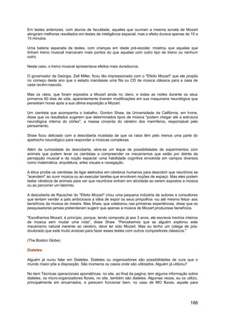 Em testes anteriores, com alunos de faculdade, aqueles que ouviram a mesma sonata de Mozart
atingiram melhores resultados em testes de inteligência espacial, mas o efeito durava apenas de 10 a
15 minutos.
Uma bateria separada de testes, com crianças em idade pré-escolar, mostrou que aquelas que
tinham treino musical marcavam mais pontos do que aquelas com outro tipo de treino ou nenhum
outro.
Neste caso, o treino musical apresentava efeitos mais duradouros.
O governador da Geórgia, Zell Miller, ficou tão impressionado com o "Efeito Mozart" que ele propôs
no começo deste ano que o estado mandasse uma fita ou CD de música clássica para a casa de
cada recém-nascido.
Mas os ratos, que foram expostos a Mozart ainda no útero, e todas as noites durante os seus
primeiros 60 dias de vida, aparentemente tiveram modificações em sua maquinaria neurológica que
persistiam horas após a sua última exposição a Mozart.
Um cientista que acompanha o trabalho, Gordon Shaw, da Universidade da Califórnia, em Irvine,
disse que os resultados sugerem que determinados tipos de música "podem chegar até a estrutura
neurológica interna do córtex", a massa cinzenta do cérebro dos mamíferos, responsável pelo
pensamento.
Shaw ficou deliciado com a descoberta inusitada de que os ratos têm pelo menos uma parte do
apetrecho neurológico para responder a músicas complexas.
Além da curiosidade da descoberta, abre-se um leque de possibilidades de experimentos com
animais que podem levar os cientistas a compreender os mecanismos que estão por detrás da
percepção musical e da noção espacial -uma habilidade cognitiva envolvida em campos diversos
como matemática, arquitetura, artes visuais e navegação.
A ética proíbe os cientistas de ligar eletrodos em cérebros humanos para descobrir que neurônios se
"acendem" ao ouvir música ou ao executar tarefas que envolvam noções de espaço. Mas eles podem
testar cérebros de animais para ver que neurônios entram em atividade ao serem expostos a música
ou ao percorrer um labirinto.
A descoberta de Rauscher do "Efeito Mozart" criou uma pequena indústria de autores e consultores
que tentam vender a pais ambiciosos a idéia de expor os seus pimpolhos -ou até mesmo fetos- aos
benefícios da música do mestre. Mas Shaw, que colaborou nas primeiras experiências, disse que os
pesquisadores jamais pretenderam sugerir que apenas a música de Mozart produzisse benefícios.
"Escolhemos Mozart, à princípio, porque, tendo composto já aos 3 anos, ele escrevia trechos inteiros
de música sem mudar uma nota", disse Shaw. "Percebemos que se alguém explorou este
mecanismo natural inerente ao cérebro, deve ter sido Mozart. Mas eu tenho um colega de pós-
doutorado que está muito ansioso para fazer esses testes com outros compositores clássicos."
(The Boston Globe)
Diatetes
Alguém já ouviu falar em Diatetes. Diatetes ou organizadores são possibilidades de cura que o
mundo maior põe a disposição. São inúmeros os casos onde são utilizados. Alguém já utilizou?
No item Técnicas operacionais apométricas, no site, ao final da pagina, tem alguma informação sobre
diatetes, os micro-organizadores florais, no site, também são diatetes. Algumas vezes, eu os utilizo,
principalmente em encarnados, e parecem funcionar bem, no caso de MO florais, aquele para
188
 