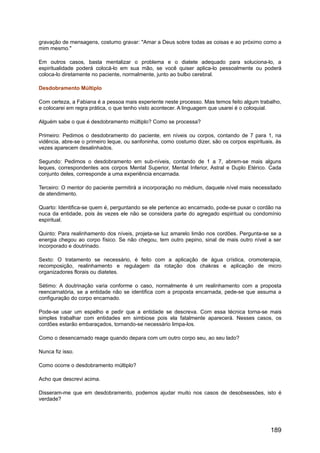 gravação de mensagens, costumo gravar: "Amar a Deus sobre todas as coisas e ao próximo como a
mim mesmo."
Em outros casos, basta mentalizar o problema e o diatete adequado para soluciona-lo, a
espiritualidade poderá colocá-lo em sua mão, se você quiser aplica-lo pessoalmente ou poderá
coloca-lo diretamente no paciente, normalmente, junto ao bulbo cerebral.
Desdobramento Múltiplo
Com certeza, a Fabiana é a pessoa mais experiente neste processo. Mas temos feito algum trabalho,
e colocarei em regra prática, o que tenho visto acontecer. A linguagem que usarei é o coloquial.
Alguém sabe o que é desdobramento múltiplo? Como se processa?
Primeiro: Pedimos o desdobramento do paciente, em níveis ou corpos, contando de 7 para 1, na
vidência, abre-se o primeiro leque, ou sanfoninha, como costumo dizer, são os corpos espirituais, às
vezes aparecem desalinhados.
Segundo: Pedimos o desdobramento em sub-níveis, contando de 1 a 7, abrem-se mais alguns
leques, correspondentes aos corpos Mental Superior, Mental Inferior, Astral e Duplo Etérico. Cada
conjunto deles, corresponde a uma experiência encarnada.
Terceiro: O mentor do paciente permitirá a incorporação no médium, daquele nível mais necessitado
de atendimento.
Quarto: Identifica-se quem é, perguntando se ele pertence ao encarnado, pode-se puxar o cordão na
nuca da entidade, pois às vezes ele não se considera parte do agregado espiritual ou condomínio
espiritual.
Quinto: Para realinhamento dos níveis, projeta-se luz amarelo limão nos cordões. Pergunta-se se a
energia chegou ao corpo físico. Se não chegou, tem outro pepino, sinal de mais outro nível a ser
incorporado e doutrinado.
Sexto: O tratamento se necessário, é feito com a aplicação de água crística, cromoterapia,
recomposição, realinhamento e regulagem da rotação dos chakras e aplicação de micro
organizadores florais ou diatetes.
Sétimo: A doutrinação varia conforme o caso, normalmente é um realinhamento com a proposta
reencarnatória, se a entidade não se identifica com a proposta encarnada, pede-se que assuma a
configuração do corpo encarnado.
Pode-se usar um espelho e pedir que a entidade se descreva. Com essa técnica torna-se mais
simples trabalhar com entidades em simbiose pois ela fatalmente aparecerá. Nesses casos, os
cordões estarão embaraçados, tornando-se necessário limpa-los.
Como o desencarnado reage quando depara com um outro corpo seu, ao seu lado?
Nunca fiz isso.
Como ocorre o desdobramento múltiplo?
Acho que descrevi acima.
Disseram-me que em desdobramento, podemos ajudar muito nos casos de desobsessões, isto é
verdade?
189
 