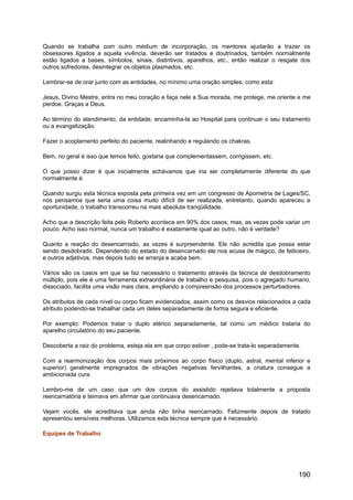Quando se trabalha com outro médium de incorporação, os mentores ajudarão a trazer os
obsessores ligados a aquela vivência, deverão ser tratados e doutrinados, também normalmente
estão ligados a bases, símbolos, sinais, distintivos, aparelhos, etc., então realizar o resgate dos
outros sofredores, desintegrar os objetos plasmados, etc.
Lembrar-se de orar junto com as entidades, no mínimo uma oração simples, como esta:
Jesus, Divino Mestre, entra no meu coração e faça nele a Sua morada, me protege, me oriente e me
perdoe. Graças a Deus.
Ao término do atendimento, da entidade, encaminha-la ao Hospital para continuar o seu tratamento
ou a evangelização.
Fazer o acoplamento perfeito do paciente, realinhando e regulando os chakras.
Bem, no geral é isso que temos feito, gostaria que complementassem, corrigissem, etc.
O que posso dizer é que inicialmente achávamos que iria ser completamente diferente do que
normalmente é.
Quando surgiu esta técnica exposta pela primeira vez em um congresso de Apometria de Lages/SC,
nós pensamos que seria uma coisa muito difícil de ser realizada, entretanto, quando apareceu a
oportunidade, o trabalho transcorreu na mais absoluta tranqüilidade.
Acho que a descrição feita pelo Roberto acontece em 90% dos casos, mas, as vezes pode variar um
pouco. Acho isso normal, nunca um trabalho é exatamente igual ao outro, não é verdade?
Quanto a reação do desencarnado, as vezes é surpreendente. Ele não acredita que possa estar
sendo desdobrado. Dependendo do estado do desencarnado ele nos acusa de mágico, de feiticeiro,
e outros adjetivos, mas depois tudo se arranja e acaba bem.
Vários são os casos em que se faz necessário o tratamento através da técnica de desdobramento
múltiplo, pois ele é uma ferramenta extraordinária de trabalho e pesquisa, pois o agregado humano,
dissociado, facilita uma visão mais clara, ampliando a compreensão dos processos perturbadores.
Os atributos de cada nível ou corpo ficam evidenciados, assim como os desvios relacionados a cada
atributo podendo-se trabalhar cada um deles separadamente de forma segura e eficiente.
Por exemplo: Podemos tratar o duplo etérico separadamente, tal como um médico trataria do
aparelho circulatório do seu paciente.
Descoberta a raiz do problema, esteja ela em que corpo estiver , pode-se trata-lo separadamente.
Com a rearmonização dos corpos mais próximos ao corpo físico (duplo, astral, mental inferior e
superior) geralmente impregnados de vibrações negativas fervilhantes, a criatura consegue a
ambicionada cura.
Lembro-me de um caso que um dos corpos do assistido rejeitava totalmente a proposta
reencarnatória e teimava em afirmar que continuava desencarnado.
Vejam vocês. ele acreditava que ainda não tinha reencarnado. Felizmente depois de tratado
apresentou sensíveis melhoras. Utilizamos esta técnica sempre que é necessário.
Equipes de Trabalho
190
 