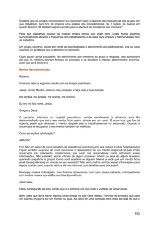 Gostaria que os amigos comentassem se costumam fazer a abertura das freqüências dos grupos em
que trabalham, para fins de limpeza e/ou análise dos procedimentos. Se o fazem, de quanto em
quanto tempo? Há também algum período para a abertura de freqüência dos médiuns?
Para que possamos auxiliar os nossos irmãos temos que estar bem. Desta forma estamos
quinzenalmente abrindo a freqüência dos trabalhadores e da casa para limpeza e harmonização com
os trabalhos.
Um grupo, escolheu deixar por conta da espiritualidade o atendimento aos participantes, vez ou outra
aparece um problema que é atendido no momento.
Outro grupo, ainda estudando, faz atendimento aos membros do grupo e resgates, isso acontecerá
até que os médiuns tenham firmeza no processo e se decidam a realizar atendimentos externos,
creio que será em breve.
Mentor Destrambelhado
Roberto:
Costumo fazer a seguinte oração com os amigos espirituais:
Jesus, Divino Mestre, entra no meu coração, e faça nele a Sua morada.
Me perdoa, me proteja, me orienta, me ilumina.
Eu oro no Teu nome, Jesus.
Graças a Deus.
O paciente, internado no hospital psiquiátrico, recebe atendimento à distância, está tão
destrambelhado que até o seu mentor ficou assim, atirado em um canto. O socorrista, que lhe dá
suporte, pediu que deixasse o mentor daquele jeito e trabalhássemos no encarnado. Quando o
encarnado se recuperar, o seu mentor também vai melhorar.
Como se explica tal situação?
ARADIM.
Fico feliz em saber de seus trabalhos de assistência espiritual junto aos nossos irmãos hospitalizados
Fiquei também surpreso de você mencionar o desequilibro de um mentor responsável pelo irmão
encarnado em tratamento. Gostaríamos que você nos respondesse como obtiveram essas
informações. Não estariam sendo vítimas de algum processo infantil ou seja de algum obsessor
querendo prejudicar o grupo? Como você aceitaria se alguém falasse a você que um mentor ficou
pinel (desequilibrado) em virtude de seu assistido? Não seria melhor verificar essas informações para
depois aceitar como assunto sério e até nos informar com detalhes esse processo?
Desculpe nossas colocações, mas ficamos apreensivos com caos dessa natureza, principalmente
com irmãos nossos que estão nas lidas Apométricas.
Júlio César
Estou participando da lista, sendo que é a primeira vez que sinto a vontade de trocar idéias.
Bem, acho que deve haver alguma coisa errada no que você relatou. Partindo do principio que para
um espírito chegar a ser um mentor ou guia, ele deve ter uma condição bem mais elevada do que o
192
 