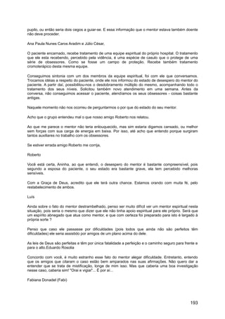 pupilo, ou então seria dois cegos a guiar-se. E essa informação que o mentor estava também doente
não deve proceder.
Ana Paula Nunes Caros Aradim e Júlio César,
O paciente encarnado, recebe tratamento de uma equipe espiritual do próprio hospital. O tratamento
que ele esta recebendo, percebido pela vidência, é uma espécie de casulo que o protege de uma
série de obsessores. Como se fosse um campo de proteção. Recebe também tratamento
cromoterápico desta mesma equipe.
Conseguimos sintonia com um dos membros da equipe espiritual, foi com ele que conversamos.
Trocamos idéias a respeito do paciente, onde ele nos informou do estado de desespero do mentor do
paciente. A partir daí, possibilitou-nos o desdobramento múltiplo do mesmo, acompanhando todo o
tratamento dos seus níveis. Solicitou também novo atendimento em uma semana. Antes da
conversa, não conseguimos acessar o paciente, atendíamos os seus obsessores - coisas bastante
antigas.
Naquele momento não nos ocorreu de perguntarmos o por que do estado do seu mentor.
Acho que o grupo entendeu mal o que nosso amigo Roberto nos relatou.
Ao que me parece o mentor não teria enlouquecido, mas sim estaria digamos cansado, ou melhor
sem forças com sua carga de energia em baixa. Por isso, até acho que entendo porque surgiram
tantos auxiliares no trabalho com os obsessores.
Se estiver errada amigo Roberto me corrija,
Roberto
Você está certa, Aninha, ao que entendi, o desespero do mentor é bastante compreensível, pois
segundo a esposa do paciente, o seu estado era bastante grave, ela tem percebido melhoras
sensíveis.
Com a Graça de Deus, acredito que ele terá outra chance. Estamos orando com muita fé, pelo
restabelecimento de ambos.
Luís
Ainda sobre o fato do mentor destrambelhado, penso ser muito difícil ver um mentor espiritual nesta
situação, pois seria o mesmo que dizer que ele não tinha apoio espiritual para ele próprio. Será que
um espírito abnegado que atua como mentor, e que com certeza foi preparado para isto é largado à
própria sorte ?
Penso que caso ele passasse por dificuldades (pois todos que ainda não são perfeitos têm
dificuldades) ele seria assistido por amigos de um plano acima do dele.
As leis de Deus são perfeitas e têm por única fatalidade a perfeição e o caminho seguro para frente e
para o alto.Eduardo Rosolia
Concordo com você, é muito estranho esse fato do mentor alegar dificuldade. Entretanto, entendo
que os amigos que citaram o caso estão bem amparados nas suas afirmações. Não quero dar a
entender que se trata de mistificação, longe de mim isso. Mas que caberia uma boa investigação
nesse caso, caberia sim! "Orai e vigiai"... É por aí...
Fabiana Donadel (Fabi)
193
 