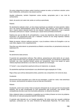 Os outros coleguinhas da classe, podem incentivar a gazear as aulas, ou incentivar a estudar, outros
ficam indiferentes, continuando o seu estudo sozinhos.
Aqueles professores, também freqüentam outras escolas, apropriadas para o seu nível de
conhecimento.
Assim, de acordo com cada nível, existe um contínuo aprendizado.
Roberto
No atendimento realizado ontem, um dos amigos espirituais que atendem ao nosso paciente, relatou
que o tal "mentor destrambelhado" estava sendo atendido, pela vidência, outra médium confirmou
que o mesmo estava colocado dentro de uma cápsula, recebendo tratamentos e que o paciente
encarnado continuava no "casulo", somente que o casulo havia aumentado de tamanho.
Explicou-nos que era falta de fé, principalmente, a causa dos abandonos, falta de fé por parte do
encarnado e de praticamente todos que o rodeavam, inclusive do seu amigo espiritual. Solicitou
ainda mais um atendimento semanal.
Relato da esposa, indicava melhoras sensíveis, e que já aceitava a leitura do Evangelho e com as
suas mãos, pegava o Livro, respeitosamente.
Peço-lhes que ainda elevem os pensamentos ao Mestre e enviem-lhes um pensamento amoroso de
esperança e fé.
Roberto
No atendimento desta semana.
O paciente tem apresentado melhoras. Pela vidência, apresentava-se ainda dentro de um casulo,
esse casulo era bem maior que aquele que havia na semana passada, era translúcido e palidamente
iluminado, seu corpo espiritual também parecia ser transparente. Havia uma equipe de quatro
médicos espirituais atendendo-o e ao redor de um aparelho de monitoração.
O "mentor", o seu companheiro espiritual continua em tratamento, na cápsula.
Os assistentes espirituais recomendaram novo atendimento agora espaçado de 15 dias.
Rogo a Deus que continue abençoando ambos, paciente e seu companheiro. Em nome de Jesus.
Cavalcante
Sinceramente fiquei assustado com o título de sua mensagem, e após ler o texto, mais estranheza
me causou, seria possível me explicar do que se trata tais comentários.
Roberto
Cavalcante, você é novo na lista. Farei um pequeno retrospecto de um caso que tem me preocupado
bastante, não só pela complexidade do caso apresentado pelo encarnado, mas também pelas
conseqüências dos atos a que nós encarnados praticamos, ou deixamos de praticar.
Estou coletando todos os comentários e sugestões que os irmãos já fizeram em torno do problema.
Está sendo um caso para pesquisas bastante interessantes.
O paciente está internado em um hospital psiquiátrico. Há vários anos tem acusado problemas
espirituais, conhecidos por nós como Síndrome da Mediunidade Reprimida. Por várias vezes,
195
 