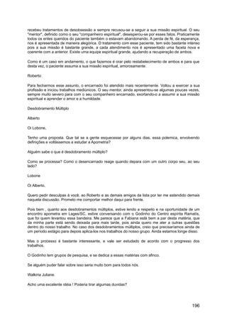 recebeu tratamentos de desobsessão e sempre recusou-se a seguir a sua missão espiritual. O seu
"mentor", definido como o seu "companheiro espiritual", desesperou-se por esses fatos. Praticamente
todos os entes queridos do paciente também o estavam abandonando. A perda de fé, da esperança,
nos é apresentada de maneira alegórica. O tratamento com esse paciente, tem sido bastante intenso
pois a sua missão é bastante grande, a cada atendimento nos é apresentado uma faceta nova e
coerente com a anterior. Existe uma equipe espiritual grande, ajudando a recuperação de ambos.
Como é um caso em andamento, o que fazemos é orar pelo restabelecimento de ambos e para que
desta vez, o paciente assuma a sua missão espiritual, amorosamente.
Roberto
Para fecharmos esse assunto, o encarnado foi atendido mais recentemente. Voltou a exercer a sua
profissão e iniciou trabalhos mediúnicos. O seu mentor, ainda apresentou-se algumas poucas vezes,
sempre muito severo para com o seu companheiro encarnado, exortando-o a assumir a sua missão
espiritual e aprender o amor e a humildade.
Desdobramento Múltiplo
Alberto
Oi Lobone,
Tenho uma proposta. Que tal se a gente esquecesse por alguns dias, essa polemica, envolvendo
definições e voltássemos a estudar a Apometria?
Alguém sabe o que é desdobramento múltiplo?
Como se processa? Como o desencarnado reage quando depara com um outro corpo seu, ao seu
lado?
Lobone
Oi Alberto,
Quero pedir desculpas à você, ao Roberto e as demais amigos da lista por ter me estendido demais
naquela discussão. Prometo me comportar melhor daqui para frente.
Pois bem , quanto aos desdobramentos múltiplos, estive lendo a respeito e na oportunidade de um
encontro apometra em Lages/SC, estive conversando com o Godinho do Centro espírita Ramatís,
que foi quem levantou essa bandeira. Me parece que a Fabiana está bem a par desta matéria, que
da minha parte está sendo deixada para mais tarde, pois ainda quero me ater a outras questões
dentro do nosso trabalho. No caso dos desdobramentos múltiplos, creio que precisaríamos ainda de
um período estágio para depois aplica-los nos trabalhos do nosso grupo. Ainda estamos longe disso.
Mas o processo é bastante interessante, e vale ser estudado de acordo com o progresso dos
trabalhos.
O Godinho tem grupos de pesquisa, e se dedica a essas matérias com afinco.
Se alguém puder falar sobre isso seria muito bom para todos nós.
Walkiria Juliane.
Acho uma excelente idéia ! Poderia tirar algumas duvidas?
196
 