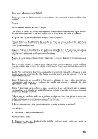 Como ocorre o Desdobramento Múltiplo?
Disseram-me que em Desdobramento, podemos ajudar muito nos casos de desobsessões, Isto é
verdade?
Roberto
Prezados Alberto, Walkiria, Anderson e amigos,
Com certeza, a Fabiana é a pessoa mais experiente neste processo. Mas temos feito algum trabalho,
e colocarei em regra prática, o que tenho visto acontecer. A linguagem que usarei é o coloquial.
1. Alguém sabe o que é desdobramento múltiplo? Como se processa?
Primeiro: Pedimos o desdobramento do paciente, em níveis ou corpos, contando de 7 para 1, na
vidência, abre-se o primeiro leque, ou sanfoninha, como costumo dizer, são os corpos espirituais, às
vezes aparecem desalinhados.
Segundo: Pedimos o desdobramento em sub-níveis, contando de 1 a 7, abrem-se mais alguns
leques, correspondentes aos corpos Mental Superior, Mental Inferior, Astral e Duplo Etérico. Cada
conjunto deles, corresponde a uma experiência encarnada.
Terceiro: O mentor do paciente permitirá a incorporação no médium, daquele nível mais necessitado
de atendimento.
Quarto: Identifica-se quem é, perguntando se ele pertence ao encarnado, pode-se puxar o cordão na
nuca da entidade, pois às vezes ele não se considera parte do agregado espiritual ou condomínio
espiritual.
Quinto: Para realinhamento dos níveis, projeta-se luz amarelo limão nos cordões. Pergunta-se se a
energia chegou ao corpo físico. Se não chegou, tem outro pepino, sinal de mais outro nível a ser
incorporado e doutrinado.
Sexto: O tratamento se necessário, é feito com a aplicação de água crística, cromoterapia,
recomposição, realinhamento e regulagem da rotação dos chakras e aplicação de micro
organizadores florais ou diatetes.
Sétimo: A doutrinação varia conforme o caso, normalmente é um realinhamento com a proposta
reencarnatória, se a entidade não se identifica com a proposta encarnada, pede-se que assuma a
configuração do corpo encarnado.
Pode-se usar um espelho e pedir que a entidade se descreva. Com essa técnica torna-se mais
simples trabalhar com entidades em simbiose pois ela fatalmente aparecerá. Nesses casos, os
cordões estarão embaraçados, tornando-se necessário limpa-los.
2. Como o desencarnado reage quando depara com um outro corpo seu, ao seu lado?
Nunca fiz isso.
3. Como ocorre o Desdobramento Múltiplo?
Acho que descrevi acima.
4. Disseram-me que em Desdobramento Múltiplo, podemos ajudar muito nos casos de
desobsessões, isto é verdade?
197
 