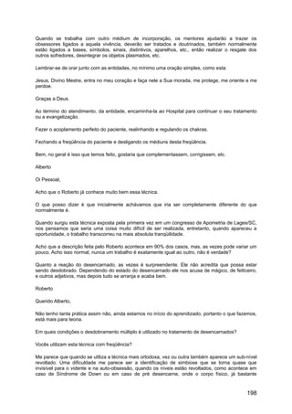 Quando se trabalha com outro médium de incorporação, os mentores ajudarão a trazer os
obsessores ligados a aquela vivência, deverão ser tratados e doutrinados, também normalmente
estão ligados a bases, símbolos, sinais, distintivos, aparelhos, etc., então realizar o resgate dos
outros sofredores, desintegrar os objetos plasmados, etc.
Lembrar-se de orar junto com as entidades, no mínimo uma oração simples, como esta:
Jesus, Divino Mestre, entra no meu coração e faça nele a Sua morada, me protege, me oriente e me
perdoe.
Graças a Deus.
Ao término do atendimento, da entidade, encaminha-la ao Hospital para continuar o seu tratamento
ou a evangelização.
Fazer o acoplamento perfeito do paciente, realinhando e regulando os chakras.
Fechando a freqüência do paciente e desligando os médiuns desta freqüência.
Bem, no geral é isso que temos feito, gostaria que complementassem, corrigissem, etc.
Alberto
Oi Pessoal,
Acho que o Roberto já conhece muito bem essa técnica.
O que posso dizer é que inicialmente achávamos que iria ser completamente diferente do que
normalmente é.
Quando surgiu esta técnica exposta pela primeira vez em um congresso de Apometria de Lages/SC,
nos pensamos que seria uma coisa muito difícil de ser realizada, entretanto, quando apareceu a
oportunidade, o trabalho transcorreu na mais absoluta tranqüilidade.
Acho que a descrição feita pelo Roberto acontece em 90% dos casos, mas, as vezes pode variar um
pouco. Acho isso normal, nunca um trabalho é exatamente igual ao outro, não é verdade?
Quanto a reação do desencarnado, as vezes é surpreendente. Ele não acredita que possa estar
sendo desdobrado. Dependendo do estado do desencarnado ele nos acusa de mágico, de feiticeiro,
e outros adjetivos, mas depois tudo se arranja e acaba bem.
Roberto
Querido Alberto,
Não tenho tanta prática assim não, ainda estamos no início do aprendizado, portanto o que fazemos,
está mais para teoria.
Em quais condições o desdobramento múltiplo é utilizado no tratamento de desencarnados?
Vocês utilizam esta técnica com freqüência?
Me parece que quando se utiliza a técnica mais ortodoxa, vez ou outra também aparece um sub-nível
revoltado. Uma dificuldade me parece ser a identificação de simbiose que se torna quase que
invisível para o vidente e na auto-obsessão, quando os níveis estão revoltados, como acontece em
caso de Síndrome de Down ou em caso de pré desencarne, onde o corpo físico, já bastante
198
 