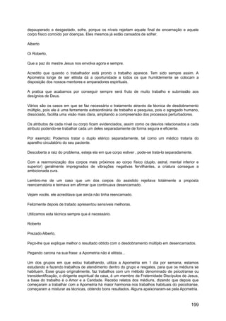 depauperado e desgastado, sofre, porque os níveis rejeitam aquele final de encarnação e aquele
corpo físico corroído por doenças. Eles mesmos já estão cansados de sofrer.
Alberto
Oi Roberto,
Que a paz do mestre Jesus nos envolva agora e sempre.
Acredito que quando o trabalhador está pronto o trabalho aparece. Tem sido sempre assim. A
Apometria longe de ser elitista dá a oportunidade a todos os que humildemente se colocam a
disposição dos nossos mentores e amparadores espirituais.
A pratica que acabamos por conseguir sempre será fruto de muito trabalho e submissão aos
desígnios de Deus.
Vários são os casos em que se faz necessário o tratamento através da técnica de desdobramento
múltiplo, pois ele é uma ferramenta extraordinária de trabalho e pesquisa, pois o agregado humano,
dissociado, facilita uma visão mais clara, ampliando a compreensão dos processos perturbadores.
Os atributos de cada nível ou corpo ficam evidenciados, assim como os desvios relacionados a cada
atributo podendo-se trabalhar cada um deles separadamente de forma segura e eficiente.
Por exemplo: Podemos tratar o duplo etérico separadamente, tal como um médico trataria do
aparelho circulatório do seu paciente.
Descoberta a raiz do problema, esteja ela em que corpo estiver , pode-se trata-lo separadamente.
Com a rearmonização dos corpos mais próximos ao corpo físico (duplo, astral, mental inferior e
superior) geralmente impregnados de vibrações negativas fervilhantes, a criatura consegue a
ambicionada cura.
Lembro-me de um caso que um dos corpos do assistido rejeitava totalmente a proposta
reencarnatória e teimava em afirmar que continuava desencarnado.
Vejam vocês. ele acreditava que ainda não tinha reencarnado.
Felizmente depois de tratado apresentou sensíveis melhoras.
Utilizamos esta técnica sempre que é necessário.
Roberto
Prezado Alberto,
Peço-lhe que explique melhor o resultado obtido com o desdobramento múltiplo em desencarnados.
Pegando carona na sua frase: a Apometria não é elitista...
Um dos grupos em que estou trabalhando, utiliza a Apometria em 1 dia por semana, estamos
estudando e fazendo trabalhos de atendimento dentro do grupo e resgates, para que os médiuns se
habituem. Esse grupo originalmente, faz trabalhos com um método denominado de psicotranse ou
transidentificação, o dirigente espiritual da casa, é um membro da Fraternidade Discípulos de Jesus,
a base do trabalho é o Amor e a Caridade. Recebo relatos dos médiuns, dizendo que depois que
começaram a trabalhar com a Apometria há maior harmonia nos trabalhos habituais do psicotranse,
começaram a misturar as técnicas, obtendo bons resultados. Alguns apaixonaram-se pela Apometria.
199
 