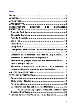 ÍNDICEÍNDICE
ÍNDICE....................................................................... ....2
O INÍCIO.................................................................. ......8
APOMETRIA...................................................................8
ATENDIMENTO...............................................................8
CLASSIFICAÇÃO DIDÁTICA DOS DISTÚRBIOS
ESPIRITUAIS.................................................................9
Indução Espiritual.......................................................9
Obsessão Espiritual...................................................10
Pseudo-Obsessão......................................................11
Simbiose........................................................... .........12
Parasitismo...............................................................12
Vampirismo...............................................................12
Estigmas Cármicos não Obsessivos: Físicos e Psíquicos
......................................................................... .........13
Síndrome dos Aparelhos Parasitas no Corpo Astral....13
Síndrome da Mediunidade Reprimida.........................15
Arquepadias (magia originada em passado remoto). .15
Goécia (magia negra)................................................15
Síndrome da Ressonância Vibratória com o Passado..16
Correntes Mentais Parasitas Auto-Induzidas..............17
AS LEIS DA APOMETRIA...............................................17
TÉCNICAS APOMÉTRICAS.............................................19
Apometria............................................................ ......19
Dialimetria - Eteriatria...............................................19
Pneumiatria............................................. ..................20
Despolarização dos Estímulos da Memória.................21
Técnicas de Impregnação Magnética Mental com
Imagens Positivas.....................................................21
Técnicas de Sintonia Psíquica com os Espíritos.............22
2
 