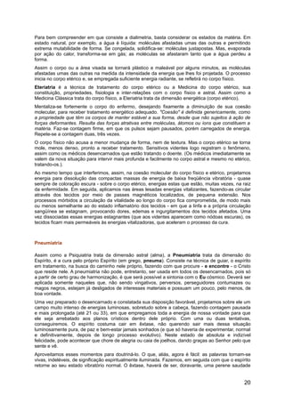 Para bem compreender em que consiste a dialimetria, basta considerar os estados da matéria. Em
estado natural, por exemplo, a água é líquida: moléculas afastadas umas das outras e permitindo
extrema mutabilidade de forma. Se congelada, solidifica-se: moléculas justapostas. Mas, evaporada
por ação do calor, transforma-se em gás; as moléculas se afastaram tanto que a água perdeu a
forma.
Assim o corpo ou a área visada se tornará plástico e maleável por alguns minutos, as moléculas
afastadas umas das outras na medida da intensidade da energia que lhes foi projetada. O processo
inicia no corpo etérico e, se empregada suficiente energia radiante, se refletirá no corpo físico.
Eteriatria é a técnica de tratamento do corpo etérico ou a Medicina do corpo etérico, sua
constituição, propriedades, fisiologia e inter-relações com o corpo físico e astral. Assim como a
Medicina Clássica trata do corpo físico, a Eteriatria trata da dimensão energética (corpo etérico).
Mentaliza-se fortemente o corpo do enfermo, desejando fixamente a diminuição de sua coesão
molecular, para receber tratamento energético adequado. "Coesão" é definida genericamente, como
a propriedade que têm os corpos de manter estável a sua forma, desde que não sujeitos à ação de
forças deformantes. Resulta das forças atrativas entre moléculas, átomos ou íons que constituem a
matéria. Faz-se contagem firme, em que os pulsos sejam pausados, porém carregados de energia.
Repete-se a contagem duas, três vezes.
O corpo físico não acusa a menor mudança de forma, nem de textura. Mas o corpo etérico se torna
mole, menos denso, pronto a receber tratamento. Sensitivos videntes logo registram o fenômeno,
assim como os médicos desencarnados que estão tratando o doente. (Os médicos imediatamente se
valem da nova situação para intervir mais profunda e facilmente no corpo astral e mesmo no etérico,
tratando-os.).
Ao mesmo tempo que interferimos, assim, na coesão molecular do corpo físico e etérico, projetamos
energia para dissolução das compactas massas de energia de baixa freqüência vibratória - quase
sempre de coloração escura - sobre o corpo etérico, energias estas que estão, muitas vezes, na raiz
da enfermidade. Em seguida, aplicamos nas áreas lesadas energias vitalizantes, fazendo-as circular
através dos tecidos por meio de passes magnéticos localizados, de pequena extensão. Nos
processos mórbidos a circulação da vitalidade ao longo do corpo fica comprometida, de modo mais
ou menos semelhante ao do estado inflamatório dos tecidos - em que a linfa e a própria circulação
sangüínea se estagnam, provocando dores, edemas e ingurgitamentos dos tecidos afetados. Uma
vez dissociadas essas energias estagnantes (que aos videntes aparecem como nódoas escuras), os
tecidos ficam mais permeáveis às energias vitalizadoras, que aceleram o processo da cura.
Pneumiatria
Assim como a Psiquiatria trata da dimensão astral (alma), a Pneumiatria trata da dimensão do
Espírito, é a cura pelo próprio Espírito (em grego, pneuma). Consiste na técnica de guiar, o espírito
em tratamento, na busca do caminho nele próprio, fazendo com que procure - e encontre - o Cristo
que reside nele. A pneumiatria não pode, entretanto, ser usada em todos os desencarnados, pois só
a partir de certo grau de harmonização, é que será possível a sintonia com o Eu cósmico. Deverá ser
aplicada somente naqueles que, não sendo vingativos, perversos, perseguidores contumazes ou
magos negros, estejam já desligados de interesses materiais e possuam um pouco, pelo menos, de
boa vontade.
Uma vez preparado o desencarnado e constatada sua disposição favorável, projetamos sobre ele um
campo muito intenso de energias luminosas, sobretudo sobre a cabeça, fazendo contagem pausada
e mais prolongada (até 21 ou 33), em que empregamos toda a energia de nossa vontade para que
ele seja arrebatado aos planos crísticos dentro dele próprio. Com uma ou duas tentativas,
conseguiremos. O espírito costuma cair em êxtase, não querendo sair mais dessa situação
luminosamente pura, de paz e bem-estar jamais sonhados (e que só haveria de experimentar, normal
e definitivamente, depois de longo processo evolutivo). Neste estado de absoluta e indizível
felicidade, pode acontecer que chore de alegria ou caia de joelhos, dando graças ao Senhor pelo que
sente e vê.
Aproveitamos esses momentos para doutriná-lo. O que, aliás, agora é fácil: as palavras tornam-se
vivas, indeléveis, de significação espiritualmente iluminada. Fazemos, em seguida com que o espírito
retorne ao seu estado vibratório normal. O êxtase, haverá de ser, doravante, uma perene saudade
20
 