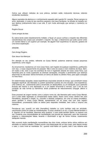 Outros que utilizam métodos de cura prânica, também estão misturando técnicas, obtendo
excelentes resultados.
Alguns exemplos da abertura e o conhecimento passado pelo querido Dr. Lacerda. Penso sempre no
amor, dedicação, à custa do seu sacrifício pessoal e dos seus familiares, na difusão do trabalho em
que dedicou praticamente toda a sua vida. É com muita admiração que sempre o mantenho no
coração.
Rogério Souza
Caros amigos da lista:
Eu estive lendo sobre desdobramento múltiplo, e fiquei um pouco confuso a respeito das diferentes
características dos corpos que compõem o espírito. Ou seja, a desarmonia que pode ocorrer entre
um mental inferior e um superior por exemplo. Se alguém tiver experiência no assunto, gostaria de
uma breve explanação.
ARADIM.
Caro Amigo Rogério.
Que Jesus nos Abençoe.
Em atenção ao seu pedido, referente ao Corpo Mental, podemos externas nossas pequenas
experiência, como segue:
Ao encarnarmos, recebemos um novo corpo físico, sem registro de qualquer experiência, justificando
com isso, o nosso esquecimento do passado. Não é obra do acaso e nem mistérios de Deus. Bem,
em razão a isto, tudo o que nos acontece de novo é registrado através de nosso corpo físico, que
transmite para os níveis superiores as diversas sensações, emoções e sentimentos que estamos
adquirindo na vida atual. Vamos formando um banco de dados no cérebro físico, para ação e atuação
no meio físico.
Em determinadas situações, essas experiências arquivadas através do tempo, que constituem nossa
bagagem espiritual, são liberadas ou podem apresentar quadros de uma situação, uma experiência,
uma vivência, etc., ocasionando para o encarnado um desequilíbrio, ou um desajuste, que o perturba
levando até mesmo a uma depressão ou a um estado emocional e nervoso, que o tira da sua
condição de vida normal ou harmônica, tendo problemas de relacionamento conjugal, afetivo e
familiar.
Esse processo de origem mental, como o próprio nome diz, são liberados pelo nosso Corpo Mental,
que é onde estão registrado ou armazenados esses dados. Assim como nosso cérebro tem dois
hemisférios, esquerdo e direito, ou, concreto e abstrato (subjetivo), em uma só massa encefálica,
assim também é nosso Corpo Mental, apresentando um só corpo mas com dois registro
momentâneo, processando todos os dados para respostas imediatas, bem como o arquivo dos
mesmos.
Percebe-se que, quando um lado (hemisfério) trabalha ou outro também está em atividade,
caminhando juntos em todas as manifestações. O corpo cerebral é um só, o Corpo Mental também o
é. Quando um se manifesta, liberando seus quadros, o outro pode também liberar, ou esperar sua
vez. Existente uma individualidade de manifestação que precisa ser observado, para não ocasionar
enganos e interpretações falsas, levando o doutrinador a agir de forma inversa, ocasionando
desajuste maiores.
Não ocorrerá dupla manifestação momentânea dos dois níveis, embora tenha vários médiuns em
atividade no mesmo trabalho. Poderá ocorrer uma dissociação de um dos níveis, para depois revisto
o caso, o outro nível se manifestar. Ex.: quando você libera um quadro, todo o seu sistema está
200
 