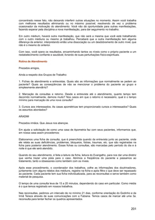 concentrado nesse fato, não deixando interferir outras situações no momento. Assim você trabalha
com melhores resultados eliminando ou no máximo possível, resolvendo de vez o problema
ocasionador da motivação do atendimento. Você não dá oportunidade para outras manifestações,
fazendo esperar pela disciplina a nova manifestação, para dar seguimento no trabalho.
Em outro médium, haverá outra manifestação, que não será a mesma que você está trabalhando
com o outro médiuns ou mesmo já trabalhou. Perceberá que a outra manifestação tem alguma
diferença da anterior, interpretando então uma dissociação ou um desdobramento de outro nível, que
não é o mesmo do anterior.
Com isso, você opera os resultados, encaminhando tantos os níveis como o próprio paciente a um
restabelecimento confiante e saudável, livrando de suas perturbações físico-espirituais.
Rotina de Atendimento
Prezados amigos,
Ainda a respeito dos Grupos de Trabalho:
1. Fichas de atendimento e entrevistas. Quais são as informações que normalmente se pedem ao
paciente? Quais as conseqüências de não se mencionar o problema do paciente ao grupo e
simplesmente atendê-lo?
2. Marcação de consultas e retorno. Desde a entrevista até o atendimento, quanto tempo tem
decorrido normalmente, demora muito? Nos casos em que o retorno é necessário, qual é o tempo
mínimo para marcação de uma nova consulta?
3. Cursos aos interessados. As casas apométricas tem proporcionado cursos a interessados? Quais
os assuntos abordados?
ARADIM
Prezados irmãos. Que Jesus nos abençoe.
Em ajuda a solicitação de como uma casa de Apometria faz com seus pacientes, informamos que,
em nossa casa assim procedemos:
Elaboramos uma ficha de consulta, que é preenchida quando da entrevista junto ao paciente, onde
ele relata as suas deficiências, problemas, bloqueios, fobias, traumas, etc. que são registradas na
ficha para posterior atendimento. Essas fichas ou consultas, são marcadas pelo período do dia e à
noite é que ele será atendido.
Quando do seu atendimento, é feita a leitura da ficha, leitura do Evangelho, para nos dar uma diretriz
que venha trazer uma pista para o caso. Abrimos a freqüência do paciente e passamos ao
tratamento, tanto a obsessores como também com os níveis.
Após esse procedimento, o coordenador dos trabalhos, colhe as informações dos doutrinadores,
juntamente com alguns relatos dos médiuns, registra na ficha e após filtra o que deve ser repassado
ao paciente. Cada paciente tem sua ficha individualizada, para as reconsultas e serve também como
material de pesquisa.
O tempo de uma consulta leva de 15 a 20 minutos, dependendo do caso em particular. Como média
é o que temos registrado em nossos trabalhos.
Nas reconsultas, pedimos um intervalo de no mínimo 21 dias, conforme orientação do Godinho e da
Irmã Tereza através de suas comunicações com a Fabiana. Temos casos de marcar até uma 3a.
reconsulta para tentar fechar os quadros apresentados.
201
 
