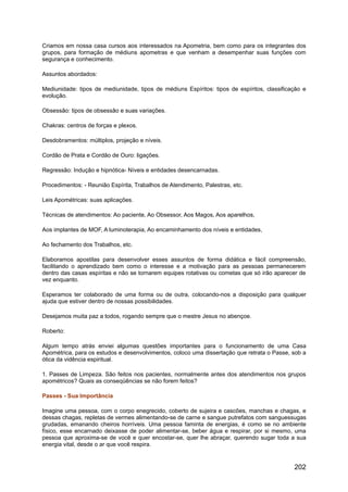 Criamos em nossa casa cursos aos interessados na Apometria, bem como para os integrantes dos
grupos, para formação de médiuns apometras e que venham a desempenhar suas funções com
segurança e conhecimento.
Assuntos abordados:
Mediunidade: tipos de mediunidade, tipos de médiuns Espíritos: tipos de espíritos, classificação e
evolução.
Obsessão: tipos de obsessão e suas variações.
Chakras: centros de forças e plexos.
Desdobramentos: múltiplos, projeção e níveis.
Cordão de Prata e Cordão de Ouro: ligações.
Regressão: Indução e hipnótica- Níveis e entidades desencarnadas.
Procedimentos: - Reunião Espírita, Trabalhos de Atendimento, Palestras, etc.
Leis Apométricas: suas aplicações.
Técnicas de atendimentos: Ao paciente, Ao Obsessor, Aos Magos, Aos aparelhos,
Aos implantes de MOF, A luminoterapia, Ao encaminhamento dos níveis e entidades,
Ao fechamento dos Trabalhos, etc.
Elaboramos apostilas para desenvolver esses assuntos de forma didática e fácil compreensão,
facilitando o aprendizado bem como o interesse e a motivação para as pessoas permanecerem
dentro das casas espíritas e não se tornarem equipes rotativas ou cometas que só irão aparecer de
vez enquanto.
Esperamos ter colaborado de uma forma ou de outra, colocando-nos a disposição para qualquer
ajuda que estiver dentro de nossas possibilidades.
Desejamos muita paz a todos, rogando sempre que o mestre Jesus no abençoe.
Roberto:
Algum tempo atrás enviei algumas questões importantes para o funcionamento de uma Casa
Apométrica, para os estudos e desenvolvimentos, coloco uma dissertação que retrata o Passe, sob a
ótica da vidência espiritual.
1. Passes de Limpeza. São feitos nos pacientes, normalmente antes dos atendimentos nos grupos
apométricos? Quais as conseqüências se não forem feitos?
Passes - Sua Importância
Imagine uma pessoa, com o corpo enegrecido, coberto de sujeira e cascões, manchas e chagas, e
dessas chagas, repletas de vermes alimentando-se de carne e sangue putrefatos com sanguessugas
grudadas, emanando cheiros horríveis. Uma pessoa faminta de energias, é como se no ambiente
físico, esse encarnado deixasse de poder alimentar-se, beber água e respirar, por si mesmo, uma
pessoa que aproxima-se de você e quer encostar-se, quer lhe abraçar, querendo sugar toda a sua
energia vital, desde o ar que você respira.
202
 