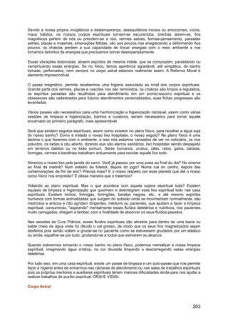 Devido à nossa própria invigilância e destemperança, desequilíbrios morais ou emocionais, vícios,
maus hábitos, os nossos corpos espirituais tornam-se escurecidos, brechas abrem-se, fios
magnéticos partem de nós ou prendem-se a nós, vermes astrais, formas-pensamento, parasitas
astrais, placas e miasmas, emanações fétidas, vão aos poucos nos enegrecendo e deformando Aos
poucos, os chakras perdem a sua capacidade de trocar energias com o meio ambiente e nos
tornamos famintos de energias que precisamos sorver desesperadamente.
Essas vibrações distorcidas, atraem espíritos de mesma índole, que se comprazem, parasitando ou
vampirizando essas energias. Se no físico, temos aparência agradável, até simpática, de banho
tomado, perfumados, nem sempre no corpo astral estamos realmente assim. A Reforma Moral é
elemento imprescindível.
O passe magnético, permite recebermos uma higiene executada ao nível dos corpos espirituais.
Grande parte dos vermes, placas e cascões nos são removidos, os chakras são limpos e regulados,
os espíritos parasitas são recolhidos para atendimento em um pronto-socorro espiritual e os
obsessores são cadastrados para futuros atendimentos personalizados, suas fichas pregressas são
levantadas.
Vários passes são necessários para uma harmonização e higienização razoável, assim como várias
sessões de limpeza e higienização, banhos e curativos, seriam necessários para tornar aquele
encarnado do primeiro parágrafo, mais apresentável.
Será que existem esgotos espirituais, assim como existem no plano físico, para recolher a água suja
do nosso banho? Como é tratado o nosso lixo hospitalar, o nosso esgoto? No plano físico é uma
lástima o que fazemos com o ambiente, e isso nós estamos cansados de ver no noticiário, os rios
poluídos, os lixões a céu aberto, dizendo que são aterros sanitários, lixo hospitalar sendo despejado
em terrenos baldios ou no lixão comum. Seres humanos, urubus, cães, ratos, gatos, baratas,
formigas, vermes e bactérias trabalham arduamente para reciclar aquele lixo todo.
Atiramos o nosso lixo pela janela do carro. Você já passou por uma praia ao final do dia? No cinema
ao final da matinê? Num estádio de futebol, depois do jogo? Numa rua do centro, depois das
comemorações de fim de ano? Precisa mais? E o nosso respeito por esse planeta que até o nosso
corpo físico nos empresta? É dessa maneira que o tratamos?
Voltando ao plano espiritual. Mas o que acontece com aquela sujeira espiritual toda? Existem
equipes de limpeza e higienização que queimam e desintegram esse lixo espiritual todo nas casa
espirituais. Existem bichos, formigas, formigões, baratas negras, etc., e até mesmo espíritos
humanos com formas animalizadas que surgem do subsolo onde se movimentam normalmente, são
medrosos e ariscos e não agridem dirigentes, médiuns ou pacientes, que ajudam a fazer a limpeza
espiritual, consumindo, "aspirando" mentalmente esses fluídos deletérios e nutritivos, nos pacientes
muito carregados, chegam a lamber, com a finalidade de absorver os seus fluídos pesados.
Nas sessões de Cura Prânica, esses fluídos espirituais são atirados para dentro de uma bacia ou
balde cheio de água onde foi diluído o sal grosso, de modo que os seus fios magnetizados sejam
desfeitos pois senão voltam a grudar-se no paciente como se estivessem grudados por um elástico
ou ainda, espalhar-se por tudo, grudando-se a todos que estiverem ao alcance.
Quando estivermos tomando o nosso banho no plano físico, podemos mentalizar a nossa limpeza
espiritual, imaginando água crística, na cor dourada limpando e descarregando essas energias
deletérias.
Por tudo isso, em uma casa espiritual, existe um passe de limpeza e um auto-passe que nos permite
fazer a higiene antes de entrarmos nas câmaras de atendimento ou nas salas de trabalhos espirituais
pois os próprios mentores e auxiliares espirituais teriam maiores dificuldades ainda para nos ajudar a
realizar trabalhos de auxílio espiritual. ORAI E VIGIAI.
Corpo Astral
203
 