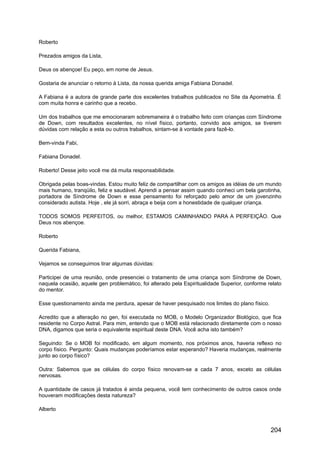 Roberto
Prezados amigos da Lista,
Deus os abençoe! Eu peço, em nome de Jesus.
Gostaria de anunciar o retorno à Lista, da nossa querida amiga Fabiana Donadel.
A Fabiana é a autora de grande parte dos excelentes trabalhos publicados no Site da Apometria. É
com muita honra e carinho que a recebo.
Um dos trabalhos que me emocionaram sobremaneira é o trabalho feito com crianças com Síndrome
de Down, com resultados excelentes, no nível físico, portanto, convido aos amigos, se tiverem
dúvidas com relação a esta ou outros trabalhos, sintam-se à vontade para fazê-lo.
Bem-vinda Fabi,
Fabiana Donadel.
Roberto! Desse jeito você me dá muita responsabilidade.
Obrigada pelas boas-vindas. Estou muito feliz de compartilhar com os amigos as idéias de um mundo
mais humano, tranqüilo, feliz e saudável. Aprendi a pensar assim quando conheci um bela garotinha,
portadora de Síndrome de Down e esse pensamento foi reforçado pelo amor de um jovenzinho
considerado autista. Hoje , ele já sorri, abraça e beija com a honestidade de qualquer criança.
TODOS SOMOS PERFEITOS, ou melhor, ESTAMOS CAMINHANDO PARA A PERFEIÇÃO. Que
Deus nos abençoe.
Roberto
Querida Fabiana,
Vejamos se conseguimos tirar algumas dúvidas:
Participei de uma reunião, onde presenciei o tratamento de uma criança som Síndrome de Down,
naquela ocasião, aquele gen problemático, foi alterado pela Espiritualidade Superior, conforme relato
do mentor.
Esse questionamento ainda me perdura, apesar de haver pesquisado nos limites do plano físico.
Acredito que a alteração no gen, foi executada no MOB, o Modelo Organizador Biológico, que fica
residente no Corpo Astral. Para mim, entendo que o MOB está relacionado diretamente com o nosso
DNA, digamos que seria o equivalente espiritual deste DNA. Você acha isto também?
Seguindo: Se o MOB foi modificado, em algum momento, nos próximos anos, haveria reflexo no
corpo físico. Pergunto: Quais mudanças poderíamos estar esperando? Haveria mudanças, realmente
junto ao corpo físico?
Outra: Sabemos que as células do corpo físico renovam-se a cada 7 anos, exceto as células
nervosas.
A quantidade de casos já tratados é ainda pequena, você tem conhecimento de outros casos onde
houveram modificações desta natureza?
Alberto
204
 