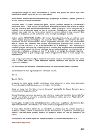 Desculpem-me amigos da lista e especialmente a Fabiana, mas gostaria de colocar aqui o meu
entendimento sobre o significado de corpo astral e MOB.
Não queremos de nenhuma forma estabelecer aqui qualquer tipo de polemica, apenas , gostaria de
ter mais informações sobre este assunto.
De acordo com o Dr. Lacerda, em seu livro genial, "espírito E matéria" à folhas 34 e 35 descreve o
corpo astral assim :"Dá-se o nome de corpo astral ao invólucro espiritual mais próximo a matéria,
tanto que facilmente pode ser visto pelos clarividentes." e logo na frente diz "À com este corpo que os
espíritos vivem na dimensão astral; os que se comunicam habitualmente nas sessões espíritas
possuem este corpo mais ou menos denso, conforme a grau evolutivo do seu possuidor" Esta
definição do Dr. Lacerda coincide exatamente com a descrição apoiada pela Teosofia.
No livro espírito, PERISPÍRITO E ALMA, o Dr. Hernani Guimarães Andrade, faz um profundo ensaio
sobre o Modelo Organizador Biológico e na pagina 54 define MOB da seguinte forma" Em nossa
hipótese de trabalho, descreveremos o espírito propriamente dito como sendo uma individualidade
feita de "matéria Psi" formando uma estrutura tetradimensional, possuindo uma "cúpula" e um
"domínio informacional histórico" ou "MODELO ORGANIZADOR BIOLÓGICO" capaz de atuar sobre
a matéria orgânica e provocar-lhe o desenvolvimento biológico. este arquétipo auto-organizado teria
uma compleição composta de átomos espirituais (psi-atomos) polarizados e combinados entre si,
firmemente empilhados na direção do eixo ToT à custa de um campo de natureza magnética -
Campo Biomagnético o qual consegue agir também ortogonalmente sobre o nosso espaço físico
tridimensional".
Logo a seguir apresenta uma figura mostrando claramente a cúpula mencionada os corpos astral,
físico e outros, bem como a zona embriofetal histórica, chamando este conjunto de Modelo
Organizador Biológico.
Daí concluímos que Corpo Astral e MOB são coisas e assuntos diferentes embora correlatos.
Gostaríamos de ter mais algumas opiniões sobre este assunto.
Roberto
Querido Alberto,
A respeito do corpo astral, também denominado corpo plasmável ou ainda corpo plasmático.
Também tive oportunidade de acessar as informações mencionadas.
Existe um outro livro, "As Sete Linhas de Umbanda", psicografia de Rubens Saraceni, que o
menciona como "corpo plasmático".
Dessas literaturas, depreendo que a parte mais externa do corpo astral constitui a denominada "tela
búdica" pois constitui a armadura, a casamata espiritual que protege os corpos "duplo etérico" e
"físico" dos assédios espirituais.
Mesmo após o desdobramento, a tela búdica continua protegendo o corpo físico e duplo etérico. Se o
duplo etérico também é desdobrado, a tela búdica continua protegendo o corpo físico.
O corpo astral, plasmável, contem na sua intimidade, as energias que lhe permitem assumir as
mudanças sofridas, perante as experiências do ser, demonstrando as aparências percebidas pela
vidência. Este corpo astral, portanto, reflete a sua aparência externa e é uma tela refletora do seu
interior.
A configuração dos átomos espirituais, entendo que sejam os constituintes básicos do MOB.
Mediunidade Reprimida
205
 
