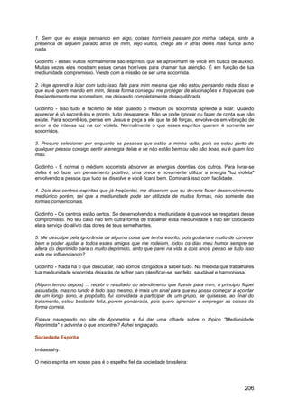 1. Sem que eu esteja pensando em algo, coisas horríveis passam por minha cabeça, sinto a
presença de alguém parado atrás de mim, vejo vultos, chego até ir atrás deles mas nunca acho
nada.
Godinho - esses vultos normalmente são espíritos que se aproximam de você em busca de auxílio.
Muitas vezes eles mostram essas cenas horríveis para chamar tua atenção. É em função de tua
mediunidade compromisso. Vieste com a missão de ser uma socorrista.
2. Hoje aprendi a lidar com tudo isso, falo para mim mesma que não estou pensando nada disso e
que eu é quem mando em mim, dessa forma consegui me proteger de alucinações e fraquezas que
freqüentemente me acometiam, me deixando completamente desequilibrada.
Godinho - Isso tudo é facílimo de lidar quando o médium ou socorrista aprende a lidar. Quando
aparecer é só socorrê-los e pronto, tudo desaparece. Não se pode ignorar ou fazer de conta que não
existe. Para socorrê-los, pense em Jesus e peça a ele que te dê forças, envolva-os em vibração de
amor e de intensa luz na cor violeta. Normalmente o que esses espíritos querem é somente ser
socorridos.
3. Procuro selecionar por enquanto as pessoas que estão a minha volta, pois se estou perto de
qualquer pessoa consigo sentir a energia delas e se não estão bem ou não são boas, eu é quem fico
mau.
Godinho - É normal o médium socorrista absorver as energias doentias dos outros. Para livrar-se
delas é só fazer um pensamento positivo, uma prece e novamente utilizar a energia "luz violeta"
envolvendo a pessoa que tudo se dissolve e você ficará bem. Dominará isso com facilidade.
4. Dois dos centros espíritas que já freqüentei, me disseram que eu deveria fazer desenvolvimento
mediúnico porém, sei que a mediunidade pode ser utilizada de muitas formas, não somente das
formas convencionais.
Godinho - Os centros estão certos. Só desenvolvendo a mediunidade é que você se resgatará desse
compromisso. No teu caso não tem outra forma de trabalhar essa mediunidade a não ser colocando
ela a serviço do alívio das dores de teus semelhantes.
5. Me desculpe pela ignorância de alguma coisa que tenha escrito, pois gostaria e muito de conviver
bem e poder ajudar a todos esses amigos que me rodeiam, todos os dias meu humor sempre se
altera do deprimido para o muito deprimido, sinto que parei na vida a dois anos, penso se tudo isso
esta me influenciando?
Godinho - Nada há o que desculpar, não somos obrigados a saber tudo. Na medida que trabalhares
tua mediunidade socorrista deixarás de sofrer para plenificar-se, ser feliz, saudável e harmoniosa.
(Algum tempo depois) ... recebi o resultado do atendimento que fizeste para mim, a principio fiquei
assustada, mas no fundo é tudo isso mesmo, é mais um sinal para que eu possa começar a acordar
de um longo sono, a propósito, fui convidada a participar de um grupo, se quisesse, ao final do
tratamento, estou bastante feliz, porém ponderada, pois quero aprender e empregar as coisas da
forma correta.
Estava navegando no site de Apometria e fui dar uma olhada sobre o tópico "Mediunidade
Reprimida" e adivinha o que encontrei? Achei engraçado.
Sociedade Espírita
Imbassahy:
O meio espírita em nosso país é o espelho fiel da sociedade brasileira:
206
 