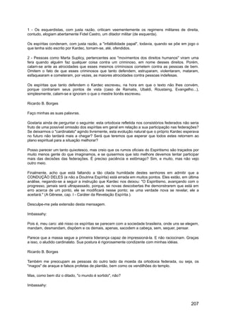 1 - Os esquerdistas, com justa razão, criticam veementemente os regimens militares de direita,
contudo, elogiam abertamente Fidel Castro, um ditador militar (de esquerda).
Os espíritas condenam, com justa razão, a "infalibilidade papal", todavia, quando se põe em jogo o
que tenha sido escrito por Kardec, tornam-se, até, ofendidos.
2 - Pessoas como Marta Suplicy, pertencentes aos "movimentos dos direitos humanos" viram uma
fera quando alguém faz qualquer coisa contra um criminoso, em nome desses direitos. Porém,
calam-se ante as atrocidades que esses mesmos criminosos cometem contra as pessoas de bem.
Omitem o fato de que esses criminosos que tanto defendem, estruparam, violentaram, mataram,
esfaquearam e cometeram, por vezes, as maiores atrocidades contra pessoas indefesas.
Os espíritas que tanto defendem o Kardec escreveu, na hora em que o texto não lhes convém,
porque contrariam seus pontos de vista (caso de Ramatis, Ubaldi, Roustaing, Evangelho...),
simplesmente, calam-se e ignoram o que o mestre lionês escreveu.
Ricardo B. Borges
Faço minhas as suas palavras.
Gostaria ainda de perguntar o seguinte: esta ortodoxia refletida nos consistórios federados não seria
fruto de uma possível omissão dos espíritas em geral em relação a sua participação nas federações?
Se deixarmos o "cardinalato" agindo livremente, esta evolução natural que o próprio Kardec esperava
no futuro não tardará mais a chegar? Será que teremos que esperar que todos estes retornem ao
plano espiritual para a situação melhorar?
Posso parecer um tanto quixotesco, mas creio que os rumos oficiais do Espiritismo são traçados por
muito menos gente do que imaginamos, e se quisermos que isto melhore devemos tentar participar
mais das decisões das federações. É preciso paciência e estômago? Sim, e muito, mas não vejo
outro meio.
Finalmente, acho que está faltando a tão citada humildade destes senhores em admitir que a
CONDUÇÃO DELES (e não a Doutrina Espírita) está errada em muitos pontos. Eles estão, em última
análise, negando-se a seguir a instrução que Kardec nos deixou: "O Espiritismo, avançando com o
progresso, jamais será ultrapassado, porque, se novas descobertas lhe demonstrarem que está em
erro acerca de um ponto, ele se modificará nesse ponto; se uma verdade nova se revelar, ele a
aceitará." (A Gênese, cap. I - Caráter da Revelação Espírita.).
Desculpe-me pela extensão desta mensagem.
Imbassahy:
Pois é, meu caro: até nisso os espíritas se parecem com a sociedade brasileira, onde uns se elegem,
mandam, desmandam, dispõem e os demais, apenas, sacodem a cabeça, sem, sequer, pensar.
Parece que a massa segue a primeira liderança capaz de impressioná-la. E não raciocinam. Graças
a isso, o aludido cardinalato. Sua postura é rigorosamente condizente com minhas idéias.
Ricardo B. Borges
Também me preocupam as pessoas do outro lado da moeda da ortodoxia federada, ou seja, os
"magos" de araque e falsos profetas de plantão, bem como os vendilhões do templo.
Mas, como bem diz o ditado, "o mundo é sortido", não?
Imbassahy:
207
 