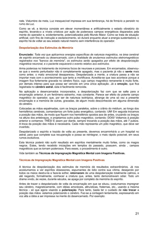 nele. Vislumbre da meta, Luz inesquecível impressa em sua lembrança, há de firmá-lo a persistir no
rumo da Luz.
Como se vê, a técnica consiste em elevar momentânea e artificialmente o estado vibratório do
espírito, levando-o a níveis crísticos por ação de poderosos campos energéticos disparados pela
mente do operador e, evidentemente, potencializados pelo Mundo Maior. Como se trata de situação
artificial, com fins de instrução e esclarecimento, só durará enquanto atuar a energia sustentadora; o
espírito há de voltar ao seu estado natural mesmo sem interferência do operador.
Despolarização dos Estímulos da Memória
Enunciado: Toda vez que aplicarmos energias específicas de natureza magnética, na área cerebral
de espírito encarnado ou desencarnado, com a finalidade de anularmos estímulos eletromagnéticos
registrados nos "bancos da memória", os estímulos serão apagados por efeito de despolarização
magnética neuronal, e o paciente esquecerá o evento relativo aos estímulos.
Arma poderosa no tratamento de inúmeros focos de neuroses e psicoses. Em encarnados, observou-
se que o evento perturbador não é completamente apagado, mas o paciente já não o sente mais
como antes: o matiz emocional desapareceu. Despolarizada a mente, a criatura passa a não se
importar mais com o acontecimento que tanto a mortificava. Acredita-se que isso acontece porque a
imagem fica fortemente gravada no cérebro físico, cujo campo magnético remanente é muito forte,
por demais intenso para que possa ser vencido em uma única aplicação. Já a emoção, que fica
registrada no cérebro astral, esta é facilmente removida.
Na aplicação a desencarnados incorporados, a despolarização faz com que se salte para a
encarnação anterior, é um fenômeno estranho, mas constante. Parece ser efeito do potente campo
magnético do operador, que, por ser de natureza isotrópica, abrange de uma só vez a presente
encarnação e a memória de outras, gravadas, de algum modo desconhecido em alguma dimensão
do cérebro.
Colocadas as mãos espalmadas, com os braços paralelos, sobre o crânio do médium, ao longo dos
hemisférios cerebrais, comandamos um forte pulso energético, contando: UM! Em seguida trocamos
a posição das mãos, de modo que fiquem nos hemisférios opostos aos de antes, cruzando os braços
na altura dos antebraços, e projetamos outro pulso magnético, contando: DOIS! Voltamos à posição
anterior e contamos: TRÊS! E assim por diante, sempre trocando a posição das mãos, até 7 pulsos.
A troca da posição das mãos é necessária. Cada mão representa um pólo magnético, que deve ser
invertido.
Despolarizado o espírito e trazido de volta ao presente, devemos encaminhá-lo a um hospital no
astral, para que complete sua recuperação e possa se reintegrar, o mais rápido possível, em seus
rumos evolutivos.
Esta técnica poderá não surtir resultado em espíritos mentalmente muito fortes, como os magos
negros. Estes, tendo recebido iniciações em templos do passado, possuem, ainda , campos
magnéticos que os tornam poderosos. Para esses, o procedimento é outro.
Vide também as Técnicas de Impregnação Magnética Mental com Imagens Positivas.
Técnicas de Impregnação Magnética Mental com Imagens Positivas
A técnica da despolarização dos estímulos de memória dá resultados extraordinários. Já nos
acostumamos a ver espíritos obsessores, espumantes de ódio contra sua vítima, desejando por
todos os meios destruí-la e faze-la sofrer, retornarem de uma despolarização totalmente calmos, e
até negando, formalmente, conhecer a criatura que, antes, tanto demonstravam odiar. Todo um
drama vivido, às vezes, durante séculos, se apaga por completo da memória do espírito.
Antes de trazer o despolarizado de volta da encarnação em que se situou, costumamos impregnar
seu cérebro, magneticamente, com idéias amoráveis, altruísticas, fraternas, etc., usando a mesma
técnica - só que agora visando a polarização. Para tanto, basta ter o cuidado de não trocar a
posição das mãos: estamos polarizando o cérebro. Faz-se a contagem lentamente, expressando em
voz alta a idéia a ser impressa na mente do desencarnado. Por exemplo:
21
 