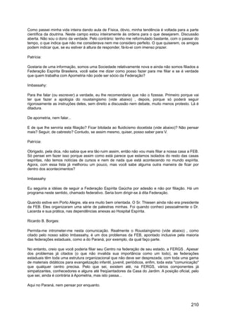 Como passei minha vida inteira dando aula de Física, óbvio, minha tendência é voltada para a parte
científica da doutrina. Neste campo estou inteiramente às ordens para o que desejarem. Discussão
aberta. Não sou o dono da verdade. Pelo contrário: tenho me reformulado bastante, com o passar do
tempo, o que indica que não me considerava nem me considero perfeito. O que quiserem, os amigos
podem indicar que, se eu estiver à altura de responder, fá-lo-ei com imenso prazer.
Patrícia:
Gostaria de uma informação, somos uma Sociedade relativamente nova e ainda não somos filiados a
Federação Espírita Brasileira, você sabe me dizer como posso fazer para me filiar e se é verdade
que quem trabalha com Apometria não pode ser sócio da Federação?
Imbassahy:
Para lhe falar (ou escrever) a verdade, eu lhe recomendaria que não o fizesse. Primeiro porque vai
ter que fazer a apologia do roustaingismo (vide abaixo) , depois, porque só poderá seguir
rigorosamente as instruções deles, sem direito a discussão nem debate, muito menos protesto. Lá é
ditadura.
De apometria, nem falar...
E de que lhe serviria esta filiação? Ficar bitolada ao fluidicismo docetista (vide abaixo)? Não pensar
mais? Seguir, de cabresto? Contudo, se assim mesmo, quiser, posso saber para V.
Patrícia:
Obrigado, pela dica, não sabia que era tão ruim assim, então não vou mais filiar a nossa casa a FEB.
Só pensei em fazer isso porque assim como está parece que estamos isolados do resto das casas
espíritas, não temos notícias de cursos e nem de nada que está acontecendo no mundo espírita.
Agora, com essa lista já melhorou um pouco, mas você sabe alguma outra maneira de ficar por
dentro dos acontecimentos?
Imbassahy
Eu seguiria a idéias de seguir a Federação Espírita Gaúcha por adesão e não por filiação. Há um
programa neste sentido, chamado federativo. Seria bom dirigir-se à dita Federação.
Quando estive em Porto Alegre, ela era muito bem orientada. O Sr. Thiesen ainda não era presidente
da FEB. Eles organizaram uma série de palestras minhas. Foi quando conheci pessoalmente o Dr.
Lacerda e sua prática, nas dependências anexas ao Hospital Espírita.
Ricardo B. Borges:
Permita-me intrometer-me nesta comunicação. Realmente o Roustaingismo (vide abaixo) , como
citado pelo nosso sábio Imbassahy, é um dos problemas da FEB, apontado inclusive pela maioria
das federações estaduais, como a do Paraná, por exemplo, da qual faço parte.
No entanto, creio que você poderia filiar seu Centro na federação de seu estado, a FERGS . Apesar
dos problemas já citados (o que não invalida sua importância como um todo), as federações
estaduais têm toda uma estrutura organizacional que não deve ser desprezada, com toda uma gama
de materiais didáticos para evangelização infantil, juvenil, periódicos, enfim, toda esta "comunicação"
que qualquer centro precisa. Pelo que sei, existem até, na FERGS, vários componentes já
simpatizantes, conhecedores e alguns até freqüentadores da Casa do Jardim. A posição oficial, pelo
que sei, ainda é contrária à Apometria, mas isto passa...
Aqui no Paraná, nem pensar por enquanto.
210
 