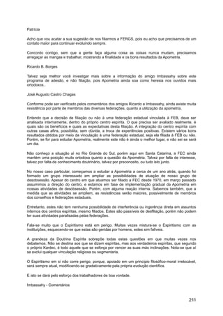 Patrícia
Acho que vou acatar a sua sugestão de nos filiarmos a FERGS, pois eu acho que precisamos de um
contato maior para continuar evoluindo sempre.
Concordo contigo, sem que a gente faça alguma coisa as coisas nunca mudam, precisamos
arregaçar as mangas e trabalhar, mostrando a finalidade e os bons resultados da Apometria.
Ricardo B. Borges
Talvez seja melhor você investigar mais sobre a informação do amigo Imbassahy sobre este
programa de adesão, e não filiação, pois Apometria ainda soa como heresia nos ouvidos mais
ortodoxos..
José Augusto Castro Chagas
Conforme pode ser verificado pelos comentários dos amigos Ricardo e Imbassahy, ainda existe muita
resistência por parte de membros das diversas federações, quanto a utilização da apometria.
Entendo que a decisão de filiação ou não à uma federação estadual vinculada à FEB, deve ser
analisada internamente, dentro do próprio centro espírita. O que precisa ser avaliado realmente, é
quais são os benefícios e quais as expectativas desta filiação. A integração do centro espírita com
outras casas afins, possibilita, sem dúvida, a troca de experiências positivas. Existem vários bons
resultados obtidos por meio da vinculação à uma federação estadual, seja ela filiada à FEB ou não.
Porém, se for para estudar Apometria, realmente este não é ainda o melhor lugar, e não sei se será
um dia.
Não conheço a situação aí no Rio Grande do Sul, porém aqui em Santa Catarina, a FEC ainda
mantém uma posição muito ortodoxa quanto a questão da Apometria. Talvez por falta de interesse,
talvez por falta de conhecimento doutrinário, talvez por preconceito, ou tudo isto junto.
No nosso caso particular, começamos a estudar a Apometria a cerca de um ano atrás, quando foi
formado um grupo interessado em ampliar as possibilidades de atuação de nosso grupo de
desobsessão. Apesar do centro em que atuamos ser filiado a FEC desde 1970, em março passado
assumimos a direção do centro, e estamos em fase de implementação gradual da Apometria em
nossas atividades de desobsessão. Porém, com alguma reação interna. Sabemos também, que a
medida que as atividades se ampliem, as resistências serão maiores, possivelmente de membros
dos conselhos e federações estaduais.
Entretanto, estes não tem nenhuma possibilidade de interferência ou ingerência direta em assuntos
internos dos centros espíritas, mesmo filiados. Estes são passíveis de desfiliação, porém não podem
ter suas atividades paralisadas pelas federações.
Fala-se muito que o Espiritismo está em perigo. Muitas vezes mistura-se o Espiritismo com as
instituições, esquecendo-se que estas são geridas por homens, estes sim falíveis.
A grandeza da Doutrina Espírita sobrepõe todas estas questões em que muitas vezes nos
debatemos. Não se destina aos que se dizem espíritas, mas aos verdadeiros espíritas, que segundo
o próprio Kardec, é todo aquele que se esforça por vencer as suas más inclinações. Nota-se que aí
se exclui qualquer vinculação religiosa ou segmentaria.
O Espiritismo em si não corre perigo, porque, apoiado em um princípio filosófico-moral irretocável,
será sempre atual, modificando-se gradativamente pela própria evolução científica.
E isto se dará pelo esforço dos trabalhadores de boa vontade.
Imbassahy - Comentários
211
 