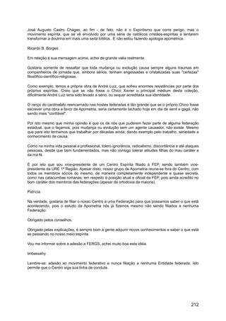 José Augusto Castro Chagas, ao fim - de fato, não é o Espiritismo que corre perigo, mas o
movimento espírita, que se vê envolvido por uma série de católicos cristãos-espíritas a tentarem
transformar a doutrina em mais uma seita bíblica.. E não estou fazendo apologia apométrica.
Ricardo B. Borges
Em relação à sua mensagem acima, achei de grande valia realmente.
Gostaria somente de ressaltar que toda mudança ou evolução causa sempre alguns traumas em
companheiros de jornada que, embora sérios, tenham engessadas e cristalizadas suas "certezas"
filosófico-científico-religiosas.
Como exemplo, temos a própria obra de André Luiz, que sofreu enormes resistências por parte dos
próprios espíritas. Creio que se não fosse o Chico Xavier o principal médium desta coleção,
dificilmente André Luiz teria sido levado a sério, ou sequer acreditada sua identidade.
O ranço do cardinalato reencarnado nas hostes federadas é tão grande que se o próprio Chico fosse
escrever uma obra a favor da Apometria, seria certamente tachado hoje em dia de senil e gagá, não
sendo mais "confiável".
Por isto mesmo que minha opinião é que os de nós que puderem fazer parte de alguma federação
estadual, que o façamos, pois mudança ou evolução sem um agente causador, não existe. Mesmo
que para isto tenhamos que trabalhar por décadas ainda, dando exemplo pelo trabalho, seriedade e
conhecimento de causa.
Como na minha vida pessoal e profissional, tolero ignorância, radicalismo, discordância e até ataques
pessoais, desde que bem fundamentados, mas não consigo tolerar atitudes filhas do mau caráter e
da má fé.
É por isto que sou vice-presidente de um Centro Espírita filiado à FEP, sendo também vice-
presidente da URE 1ª Região. Apesar disto, nosso grupo de Apometria reune-se fora do Centro, com
todos os membros sócios do mesmo, de maneira completamente independente e quase secreta,
como nas catacumbas romanas, em respeito à posição atual e oficial da FEP, pois ainda acredito no
bom caráter dos membros das federações (apesar da ortodoxia da maioria).
Patrícia
Na verdade, gostaria de filiar o nosso Centro a uma Federação para que possamos saber o que está
acontecendo, pois o estudo da Apometria nós já fizemos mesmo não sendo filiados a nenhuma
Federação.
Obrigado pelos conselhos.
Obrigado pelas explicações, é sempre bom a gente adquirir novos conhecimentos e saber o que está
se passando no nosso meio espírita.
Vou me informar sobre a adesão a FERGS, achei muito boa esta idéia.
Imbassahy
Lembre-se: adesão ao movimento federativo e nunca filiação a nenhuma Entidade federada. Isto
permite que o Centro siga sua linha de conduta.
212
 