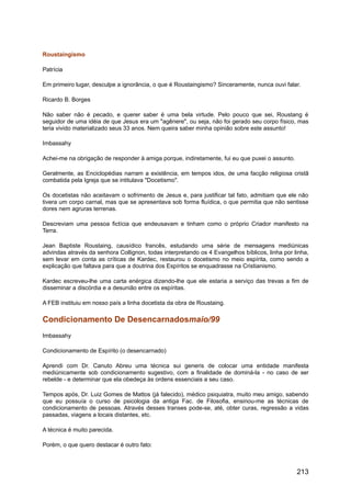 Roustaingismo
Patrícia
Em primeiro lugar, desculpe a ignorância, o que é Roustaingismo? Sinceramente, nunca ouvi falar.
Ricardo B. Borges
Não saber não é pecado, e querer saber é uma bela virtude. Pelo pouco que sei, Roustang é
seguidor de uma idéia de que Jesus era um "agênere", ou seja, não foi gerado seu corpo físico, mas
teria vivido materializado seus 33 anos. Nem queira saber minha opinião sobre este assunto!
Imbassahy
Achei-me na obrigação de responder à amiga porque, indiretamente, fui eu que puxei o assunto.
Geralmente, as Enciclopédias narram a existência, em tempos idos, de uma facção religiosa cristã
combatida pela Igreja que se intitulava "Docetismo".
Os docetistas não aceitavam o sofrimento de Jesus e, para justificar tal fato, admitiam que ele não
tivera um corpo carnal, mas que se apresentava sob forma fluídica, o que permitia que não sentisse
dores nem agruras terrenas.
Descreviam uma pessoa fictícia que endeusavam e tinham como o próprio Criador manifesto na
Terra.
Jean Baptiste Roustaing, causídico francês, estudando uma série de mensagens mediúnicas
advindas através da senhora Collignon, todas interpretando os 4 Evangelhos bíblicos, linha por linha,
sem levar em conta as críticas de Kardec, restaurou o docetismo no meio espírita, como sendo a
explicação que faltava para que a doutrina dos Espíritos se enquadrasse na Cristianismo.
Kardec escreveu-lhe uma carta enérgica dizendo-lhe que ele estaria a serviço das trevas a fim de
disseminar a discórdia e a desunião entre os espíritas.
A FEB instituiu em nosso país a linha docetista da obra de Roustaing.
Condicionamento De Desencarnadosmaio/99
Imbassahy
Condicionamento de Espírito (o desencarnado)
Aprendi com Dr. Canuto Abreu uma técnica sui generis de colocar uma entidade manifesta
mediúnicamente sob condicionamento sugestivo, com a finalidade de dominá-la - no caso de ser
rebelde - e determinar que ela obedeça às ordens essenciais a seu caso.
Tempos após, Dr. Luiz Gomes de Mattos (já falecido), médico psiquiatra, muito meu amigo, sabendo
que eu possuía o curso de psicologia da antiga Fac. de Filosofia, ensinou-me as técnicas de
condicionamento de pessoas. Através desses transes pode-se, até, obter curas, regressão a vidas
passadas, viagens a locais distantes, etc.
A técnica é muito parecida.
Porém, o que quero destacar é outro fato:
213
 