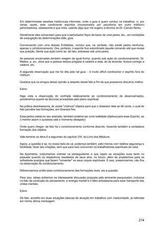 Em determinadas sessões mediúnicas informais, onde o guia é quem conduz os trabalhos, vi, por
várias vezes, este condicionar espíritos (incorporados por psicofonia em outro médium)
perturbadores, obsessores e que mais, usando algo que me sugeriu a técnica do Dr. Canuto Abreu.
Geralmente eles comandam para que o perturbador fique de baixo de uma pedra, etc., em condições
de subjugação às determinações dele, guia.
Conversando com uma dessas Entidades, concluí que, na verdade, não existe pedra nenhuma,
apenas o condicionamento. Ora, portanto, o espírito fica subordinado àquele comando até que reveja
sua posição. Sente sua ação como se, de fato, estivesse sob uma pedra.
As pessoas encarnadas também reagem de igual forma, quando sob ação do condicionamento. Dr.
Mattos, p. ex., dizia que a pessoa estava pregada à cadeira e esta, ao se levantar, levava consigo a
cadeira. etc.
A segunda observação que me foi dita pelo tal guia: - é muito difícil condicionar o espírito fora do
médium.
Gostaria que os amigos desse opinião a respeito desse fato a fim de que possamos discuti-lo melhor.
Edmir
Haja vista a observação do confrade relativamente ao condicionamento de desencarnados,
ponderemos quanto às técnicas procedidas pelo plano espiritual.
Na prática desobsessiva, às vezes "criamos" objetos para que o obsessor dele se dê conta, o qual de
fato percebe tais formações, em diversos fins.
Essa pedra citada no seu exemplo, também poderia ser uma realidade objetiva para esse Espírito, se
o mentor assim o quisesse (até o momento desejado)
Onde quero chegar: de fato há o condicionamento conforme descrito, havendo também a verdadeira
formação dos objetos.
Vale lembrar os iténs 6 e seguintes do capítulo VIII, do Livro dos Médiuns.
Agora, a questão é se, no nosso lado de cá, podemos também, pelo menos com relativa segurança e
facilidade, fazer tais criações, sem que para isso concorram os trabalhadores espirituais da casa.
Na Apometria, costumamos orientar os perseguidores a que vejam as situações suas tanto no
passado quando os respectivos resultados de seus atos, no futuro, além de projetarmos para os
sofredores energias que fazem "consertar" os seus corpos espirituais. E isso, presenciamos, não fica
na observação de condicionamento.
Diferenciarmos então esse condicionamento das formações reais, eis a questão.
Para isso, talvez entremos na interessante discussão proposta pelo eminente pesquisador, inclusive
no fato da condução do pensamento, a energia mental e o fator ectoplasma para esse transporte das
ondas mentais.
Edmir
De fato, acredito em duas situações básicas de atuação em trabalhos com mediunidade, já referidas
em minha última mensagem:
214
 