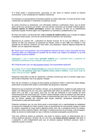 1ª ) Onde existe o condicionamento -provocado ou não, tanto no médium quanto no Espírito
comunicante - a ser considerado em trabalhos mediúnicos.
Os mentores e os doutrinadores encarnados poderão se utilizar desse fato, no intuito de tentar mudar
o desenrolar da obsessão. É realmente um poderoso recurso.
Às vezes induzimos os obsessores, com afirmações relativas a sofrimentos vários, que os fazem
sentir aquilo que queremos que sintam, mas sem darmos comandos de formação material alguma.
Ficamos apenas no âmbito psicológico, embora não saibamos, de fato, se os trabalhadores
espirituais naquele momento agem com magnetismo ou hipnotismo, paralelamente a nós.
2ª ) Aqui não existe o condicionamento, mas o manejo de matéria astral, para a criação de objetos
e situações nesse campo, com fins de convencimento do Espírito a ser doutrinado.
Reportei-me ao capítulo VIII - Laboratório do Mundo Invisível- de O Livro dos Médiuns, onde o
Espírito de São Luiz responde às perguntas de Kardec, todos no item 128, com relação a uma
aparição de um Espírito, portando, em suas mãos, uma tabaqueira. Vejamos algumas perguntas de
Kardec, com as respectivas respostas:
03. "Dizeis que é uma aparência; mas uma aparência nada tem de real, é como uma ilusão de ótica;
queremos saber se a tabaqueira em questão não era senão uma imagem da realidade, ou se nela
havia alguma coisa de material?
Certamente; é com a ajuda desse princípio material que o perispírito toma a aparência de
vestuários semelhantes ao que o Espírito usava quando vivia
10. O Espírito pode, pois, dar não somente a forma, mas propriedades especiais?
Se o quiser; foi em virtude desse princípio que respondi afirmativamente às questões precedentes.
Tereis provas da poderosa ação que o Espírito exerce sobre a matéria, e que estais longe de
supor, como já vos disse." (grifei)
N'algumas vezes São Luiz fala em "aparência", e Kardec comenta que não é no sentido vulgar que a
isso se deve interpretar, mas o de aspecto; imitação.
Para não ser cansativo, os amigos da lista poderão acompanhar melhor o desenrolar desse diálogo,
observando na própria fonte citada a continuidade das perguntas e respostas.
Observe-se que os Espíritos de Charles e Chopin, ao se apresentarem, revelam-se pelo perfume de
violeta, com diferenças de um e de outro. Igualmente pelo cheiro se identifica a irmã Scheilla, mas
agora com o de éter, o que traduz, para nós, em não ser realmente aí uma questão de mero
condicionamento dos encarnados que " sentem" essas Entidades, antes de saberem que elas irão se
apresentar. Existem, pois, possibilidades várias (e desconhecidas para nós), no "domínio espiritual",
que de formas variadas são utilizadas pela equipe espiritual, obviamente dependendo do
conhecimento e potencial dessa equipe.
Podemos considerar que, de uma forma geral a comunicação com a espiritualidade se estabelece
em termos de irradiação de ondas mentais, onde os pensamentos do comunicante chegam à mente
do médium, passando do corpo astral à glândula pineal, indo, daí, à substância branca do cérebro,
seguindo ao córtex cerebral e tálamo, até chegar no sistema nervoso do encarnado, cuja mensagem,
então, se arvora na mediunidade em que o indivíduo é portador (psicografia, psicofonia etc).
Tudo isso verifica-se devido ao perispírito, que tanto no médium quanto no desencarnado tem a
mesma essência originária, vibrando, de um e de outro, no mesmo domínio espacial. Vale dizer: é
o perispírito o ente indispensável para que se produza qualquer fenômeno psíquico, tanto o
mediúnico quanto o anímico.
215
 