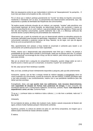 Não nos esqueçamos ainda de que mediunidade é sinônimo de "desacoplamento" do perispírito... E
é por isso que essas comunicações se dão, como já dito.
Por aí vê-se que o médium participa grandemente do "mundo" de idéias do Espírito comunicante,
recebendo e mesclando com os seus, os pensamentos dos desencarnados (obviamente, aqui, não
esquecendo a questão da identidade das freqüências dos comunicantes).
Tal explica aquela incômoda situação de um médium, por exemplo, "receber" pela psicofonia uma
comunicação espiritual, de forma tranqüila, de determinado Espírito, não ocorrendo o mesmo ao
utilizar-se esse Espírito de um outro médium, cuja personalidade seja mais agressiva. Parece que de
fato são dois Espíritos comunicantes, quando realmente não o são, e a diferença verifica-se tão
somente devido à própria diferença de personalidade dos medianeiros.
Observemos que, a partir do momento em que um desencarnado adentra na atmosfera psíquica do
encarnado (atmosfera essa formada de eletricidade, magnetismo, raios, ondas e vibrações), é ele (o
comunicante) submetido a poderoso campo de força, fazendo, via de regra, com que de alguma
forma se curve ao pensamento do médium.
Mas, aparentemente nem sempre a força mental do encarnado é suficiente para resistir a um
comunicante com poderes psíquicos de maior capacidade...
Porém, mesmo que o desencarnado seja psiquicamente mais forte que o médium, há sempre a
possibilidade de que este último controle a comunicação, basta que se eduque para isso. E a própria
"corrente espiritual" se encarrega de dar a força, se não ao médium, pelo menos ao grupo ali reunido,
para esse controle.
Não sei se entendi bem a pergunta do companheiro Imbassahy, quando indaga sobre se com o
Espírito ocorre o mesmo que com o encarnado, no tocante a "querer" ser condicionado?
Se não, peço que por favor esclareça a questão.
Mas, se é isso, acredito já haver indiretamente respondido a pergunta, pelo que dito anteriormente.
Acrescento, apenas, que de fato a energia mental do médium treinado e evangelizado (dono do
corpo) superará a do comunicante, a ponto de conduzi-lo, não sem esforço, a estado psicológico apto
a que seja procedido o seu condicionamento, mesmo com a sua persistente resistência para não
deixar que isso aconteça.
Evangelizado, disse, pois que quanto mais nos sublimamos, mais recursos desenvolvemos,
com capacidade de atuação em formas mais poderosas de energia. E essa conquista não
acontecerá apenas com o conhecimento intelectivo; de técnicas, portanto. Repito: tudo depende de
expandirmos o amor, em nós. Conforme Paulo:
"E se eu (...) conhecer todos os mistérios e toda a ciência; (...) e não tiver a caridade, nada sou". I
Cor 12,13
Imbassahy
Em se tratando de óptica, as idéias não mudaram muito, desde o estudo corpuscular de Newton até
agora, embora muitas hipótese pareçam inteiramente contrárias.
Aparência, portanto, é a leitura do cérebro de cada um, sob forma comparativa, da imagem que o
sistema óptico transmita às nossas câmaras oculares.
É relativa.
216
 