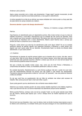 Anderson Julio (Lobone)
Agora, posso concordar com o irmão, pois obviamente o "mago negro" quando incorporado, já está
acompanhado por espíritos socorristas poderosos, e isso ajuda no atendimento.
A minha oposição foi ao fato de se afirmar que essas entidades tem menos poder ou força pelo fato
de estar dentro do campo vibratório do médium.
Devemos atender a quem não deseja atendimento?
Patrícia, J.S. Godinho e amigos. (05/07/1999)
Patrícia:
Hoje fizemos um atendimento para um dependente químico. Até aí tudo normal, só que no meio do
trabalho trouxemos o nível dele e descobrimos que na verdade ele não queria ser atendido, tinha
sido a esposa que havia marcado o atendimento. Ele deixou bem claro que queria continuar no vício
e que pouco se importava com o nosso atendimento. Mesmo assim fizemos todo o serviço que
deveria ser feito e cumprimos com a nossa parte.
Pergunto, vocês acham que este tipo de atendimento pode surtir algum efeito? Ou se na verdade
deixamos apenas de atender alguém que realmente precisava e perdemos o nosso tempo com
alguém que nem queria saber de ser atendido. Sinceramente fiquei na dúvida da eficácia deste
atendimento. O que vocês acham?
J. S. Godinho:
Normalmente os doentes do espírito sempre julgam que os doentes são os outros, não eles. esse é
um caso típico. Não há como deixar de atender uma criatura dessas. como dizer para essa esposa
extremosa que está querendo socorrer e libertar a criatura que ama de um vício terrível desse? De
forma nenhuma podemos deixar de socorrer.
Sei que a dúvida nos assalta muitas vezes, mas, como nos diz Irmã Teresa e Mahaidana, o
compromisso de atender é nosso, os resultados pertencem a Deus e a Jesus.
Na verdade Apometria, Desdobramento ou outra técnica qualquer não tem o poder de curar tudo,
mas são extraordinárias técnicas de socorro que não podem e não devem ser desprezadas.
Precisamos dissociar da Apometria a idéia do "cura tudo" da "panacéia", mas não podemos dissociar
a idéia da caridade.
Eu sei que você ficou se questionando não por falta de caridade mas talvez pelo excesso de
trabalho. Mas vamos procurar fazer o bem sem olhar a quem.
Quem pode garantir que teu atendimento não vai libertar esse rebelde infeliz?
Sabemos que nossas mazelas provém de nossa própria rebeldia espiritual e dos hábitos negativos,
mas o que seria de nós se a Lei Divina resolvesse nos abandonar porque somos rebeldes?
Minha querida Patrícia, conheço você, sei de teu coração "mole", se não quiser atender esse infeliz
por ele mesmo, atenda pela esposa que o ama e deseja tirá-lo da miséria espiritual em que se
encontra.
Patrícia:
Sei de tudo isso que dissestes, mas o que me deixou mais na dúvida é porque essa esposa a que tu
te referes como extremosa, na verdade mentiu para nós para conseguir um novo atendimento para o
218
 